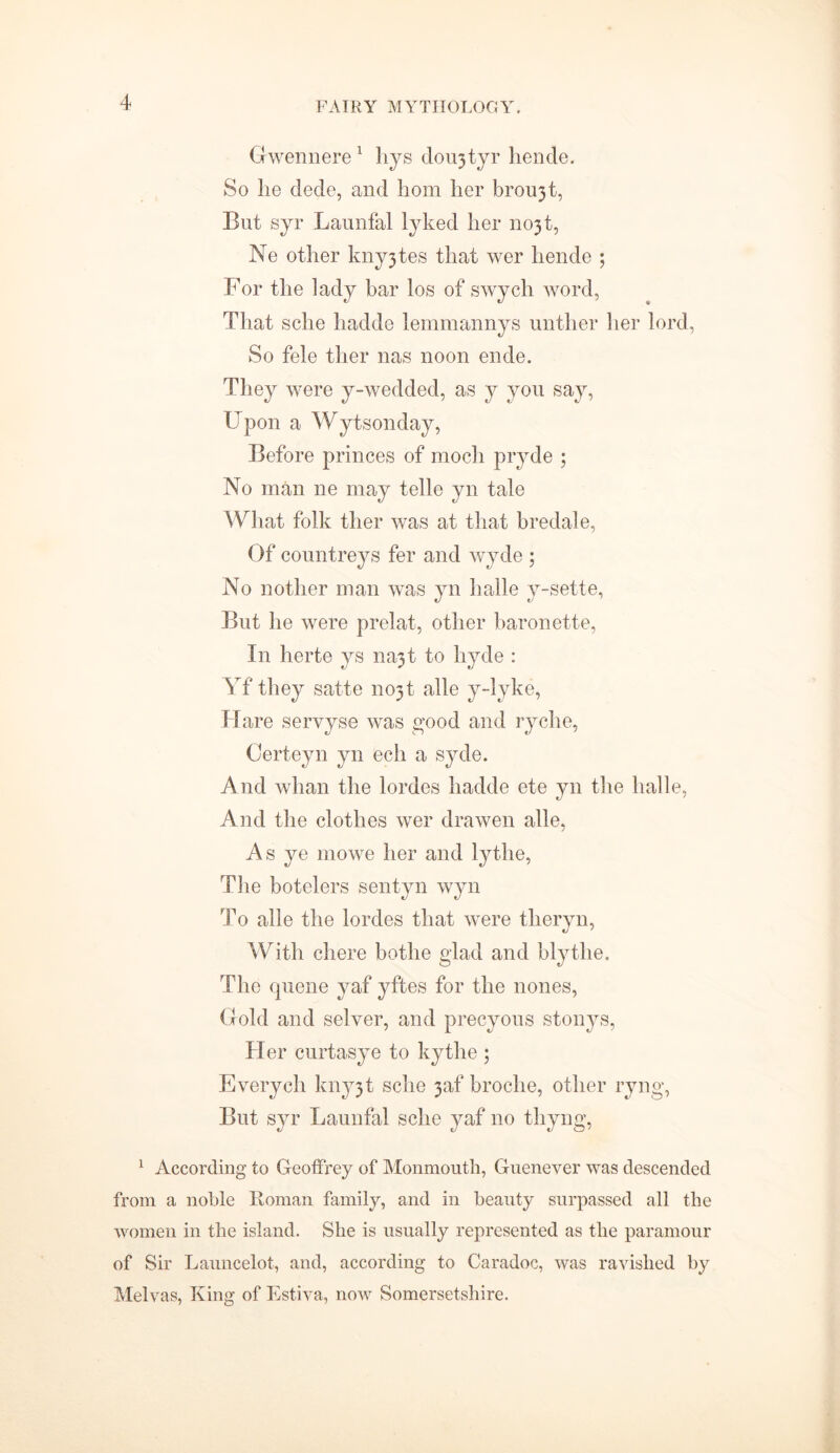 Gwennere1 liys dou3tyr hende. So lie dede, and hom her brou3t, But syr Launfal lyked her 11031, Ne other kny3tes that wer hende ; For the lady bar los of swych word, That sche hadde lemmannys unther her lord, So fele ther nas noon ende. They were y-wedded, as y you say, Upon a Wytsonday, Before princes of modi pryde ; No man ne may telle yn tale What folk ther was at that bredale, Of countreys fer and wyde ; No nother man was yn halle y-sette, But he were prelat, other baronette, I11 herte ys na3t to hyde : Yf they satte 11031 alle y-lyke, Hare servyse was good and ryche, Certeyn yn ech a syde. And whan the lordes hadde ete yn the halle, And the clothes wer drawen alle, As ye mowe her and lythe. The botelers sentyn wyn To alle the lordes that were tlieryn, With chere bothe glad and blytlie. The quene yaf yftes for the nones, Gold and selver, and precyous stonys, Her curtasye to kythe ; Everycli kny3t sche 3af broclie, other ryng, But syr Launfal sche yaf no thyng, 1 According to Geoffrey of Monmouth, Guenever was descended from a noble Roman family, and in beauty surpassed all the women in the island. She is usually represented as the paramour of Sir Launcelot, and, according to Caradoc, was ravished by Melvas, King of Estiva, now Somersetshire.