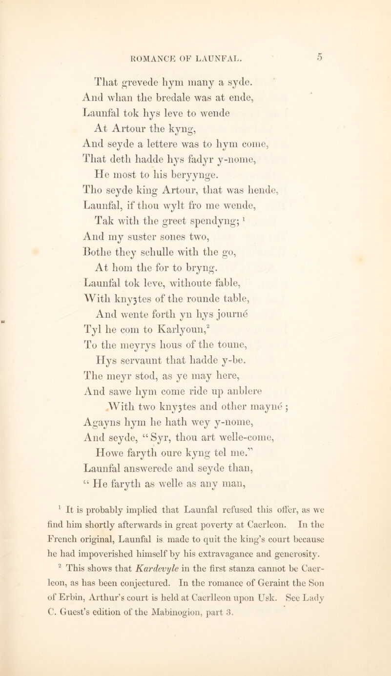 That grevede hym many a syde. And whan the bredale was at ende, Launfal tok hys leve to wende At Artour the kyng, And seyde a lettere was to hym come, That detli hadde liys fadyr y-nome, He most to his beryynge. Tho seyde king Artour, that was liende, Launfal, if thou wylt fro me wende, Tak with the greet spendyng;1 And my suster sones two, Botlie they schulle with the go, At horn the for to bryng. Launfal tok leve, withoute fable, With knyjtes of the rounde table, And wente forth yn liys journe Tyl he com to Karlyoun,2 To the meyrys lious of the tonne, Hys servaunt that hadde y-be. The meyr stod, as ye may here, And sawe hym come ride up anblere With two knyjtes and other mayne; Agayns hym he hath wey y-nome, And seyde, “ Syr, thou art welle-come, Llowe faryth oure kyng tel me A Launfal answerede and seyde than, “He faryth as welle as any man, 1 It is probably implied that Launfal refused this offer, as we find him shortly afterwards in great poverty at Caerleon. In the French original, Launfal is made to quit the king’s court because he had impoverished himself by his extravagance and generosity. 2 This shows that Kardevyle in the first stanza cannot be Caer- leon, as has been conjectured. In the romance of Geraint the Son of Erbin, Arthur’s court is held at Caerlleon upon Usk. See Lady C. Guest’s edition of the Mabinogion, part 3.