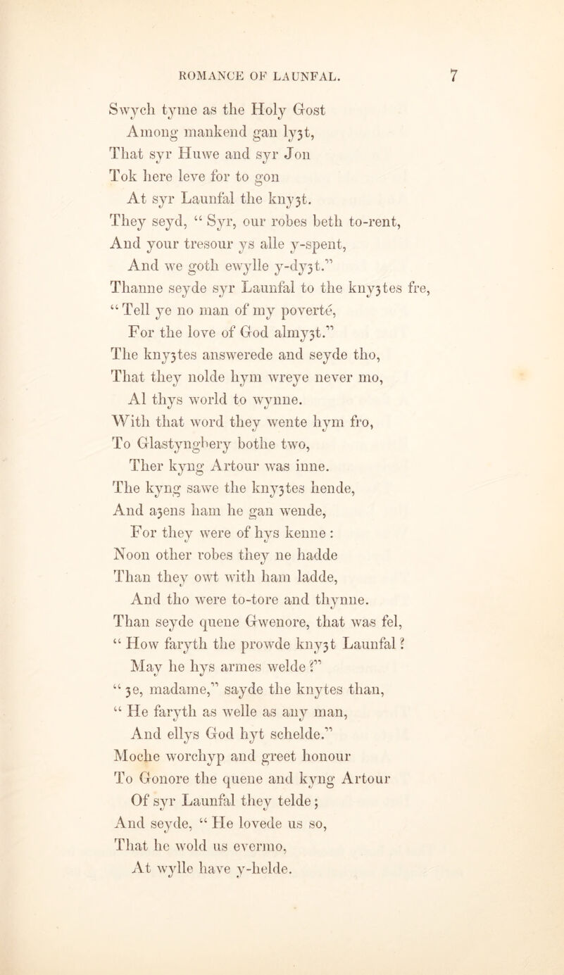 Swych tyme as the Holy Host Among mankend gan ly3t, That syr Huwe and syr Jon Tok here leve for to gon At syr Launfal the kny3t. They seyd, “ Syr, our robes beth to-rent, And your tresour ys alle y-spent, And we goth ewylle y-dy3t.” Thanne seyde syr Launfal to the kny3tes fre, “Tell ye no man of my poverte, For the love of God almy3t.” The kny3tes answerede and seyde tho, That they nolde hym wreye never mo, A1 thys world to Wynne. With that word they wente hym fro, To Glastyngbery bothe two, Ther kyng Artour was inne. The kyng sawe the kny3tes hende, And a3ens ham he gan wende, For they were of hys kenne : Noon other robes they ne hadde Than they owt with ham ladde, And tho were to-tore and thynne. Than seyde quene Gwenore, that was fel, “How faryth the prowde kny3t Launfal ? May he hys armes welde V “ 36, madame,” sayde the knytes than, “He faryth as welle as any man, And ellys God hyt schelde.” Moche worchyp and greet honour To Gonore the quene and kyng Artour Of syr Launfal they telde; And seyde, “ He lovede us so, That he wold us evermo, At wylle have y-helde.