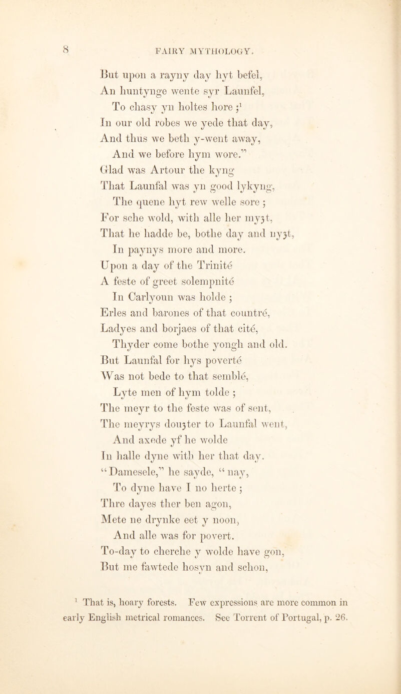 But upon a rayny clay hyt befel, An huntynge wente syr Lauufel, To chasy yn holtes hore In our old robes we yede that day, And thus we beth y-went away, And we before hym wore/' Glad was Art our the kyng That Launfal was yn good lykyng, The queue hyt rew welle sore ; For sche wold, with alle her myjt, That he liadde be, bothe day and uyjt, In paynys more and more. Upon a day of the Trinite A feste of greet solempnite In Carlyoun was holde ; Erles and barones of that countre, Ladyes and borjaes of that cite, Thyder come bothe yongh and old. But Launfal for hys poverte Was not bede to that semble, Lyte men of hym tolde ; The meyr to the feste was of sent, The meyrys dorter to Launfal went, And axede yf he wolde In lialle dyne with her that day. u Damesele, he sayde, u nay, To dyne have I no herte; Thre dayes ther ben agon, Mete ne drynke eet y noon, And alle was for povert. To-day to cherche y wolde have gon, But me fawtede hosvn and schon, 1 That is, hoary forests. Few expressions are more common in early English metrical romances. See Torrent of Portugal, p. 26.