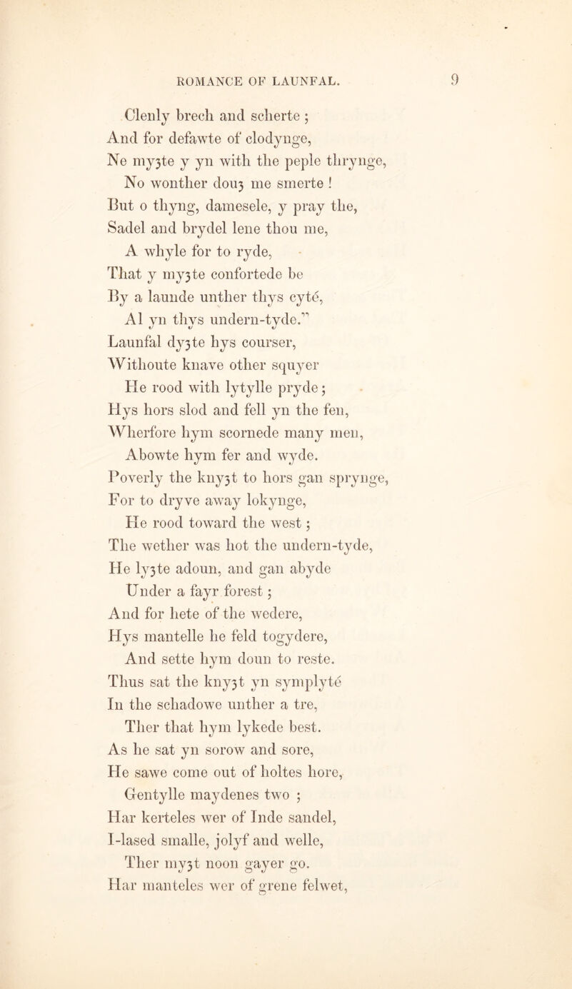 Clenly brech and scherte ; And for defawte of clodynge, Ne my3te y yn with the peple thrynge, No wonther douj me smerte ! But o thyng, damesele, y pray the, Sadel and brydel lene thou me, A whyle for to ryde, That y myjte contortede be By a launde unther thys cyte, A1 yn thys undern-tydeA Launfal dy3te hys courser, Withoute knave other squyer He rood with lytylle pryde; Hys hors slod and fell yn the fen, Wherfore hym scornede many men, Abowte hym fer and wyde. Poverty the kny3t to hors gan sprynge, For to dryve away lokynge, He rood toward the west; The wether was hot the undern-tyde, He ly3te adoun, and gan abyde Under a fayr forest; And for liete of the wedere, Hys mantelle he feld togydere, And sette hym doun to reste. Thus sat the kny3t yn symplyte In the schadowe unther a tre, Tlier that hym lykede best. As he sat yn sorow and sore, He sawe come out of holtes hore, Gentylle maydenes two ; Har kerteles wer of Inde sandel, I-lased smalle, jolyf and welle, Ther my3t noon gayer go, Har man teles wer of grene felwet,