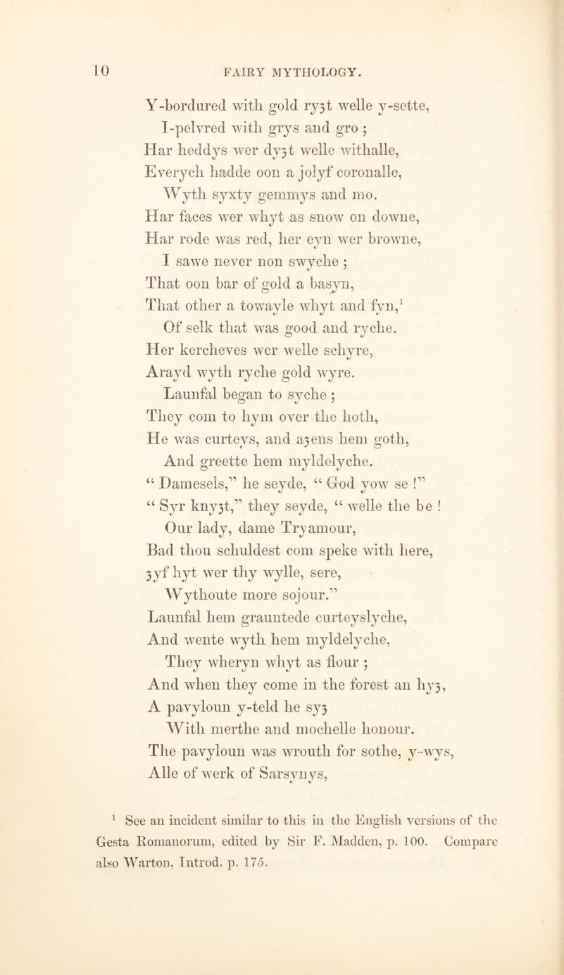 Y-bordured with gold ryjt welle y-sette, I-pelvred with grys and gro ; Har heddys wer dy3t welle withalle, Everych hadde oon a jolyf coronalle, Wyth syxty gemmys and mo. Har faces wer whyt as snow on downe, Har rode was red, her eyn wer browne, I sawe never non swyche ; That oon bar of gold a basyn, That other a towayle whyt and fyn,1 Of selk that was good and ryche. Her kercheves wer welle schyre, Arayd wyth ryche gold wyre. Launfal began to syche ; They com to hym over the hoth, He was curteys, and ajens hem goth, And greette hem myldelyche. “ Damesels,^ he seyde, “ God yow se !” “ Syr kny3t,^ they seyde, “ welle the be ! Our lady, dame Try amour, Bad tliou scliuldest com speke with here, 3yf hyt wer thy wylle, sere, Wythoute more sojourT Launfal hem grauntede curteyslyche, And wente wyth hem myldelyche, They wheryn whyt as flour ; And when they come in the forest an hy3, A pavyloun y-teld he sy3 With merthe and mochelle honour. The pavyloun was wroutli for sotlie, y-wys, Alle of werk of Sarsynys, 1 See an incident similar to this in the English versions of th Gesta Romanorum, edited by Sir F. Madden, p. 100. Compar also Warton, Introd. p. 175.