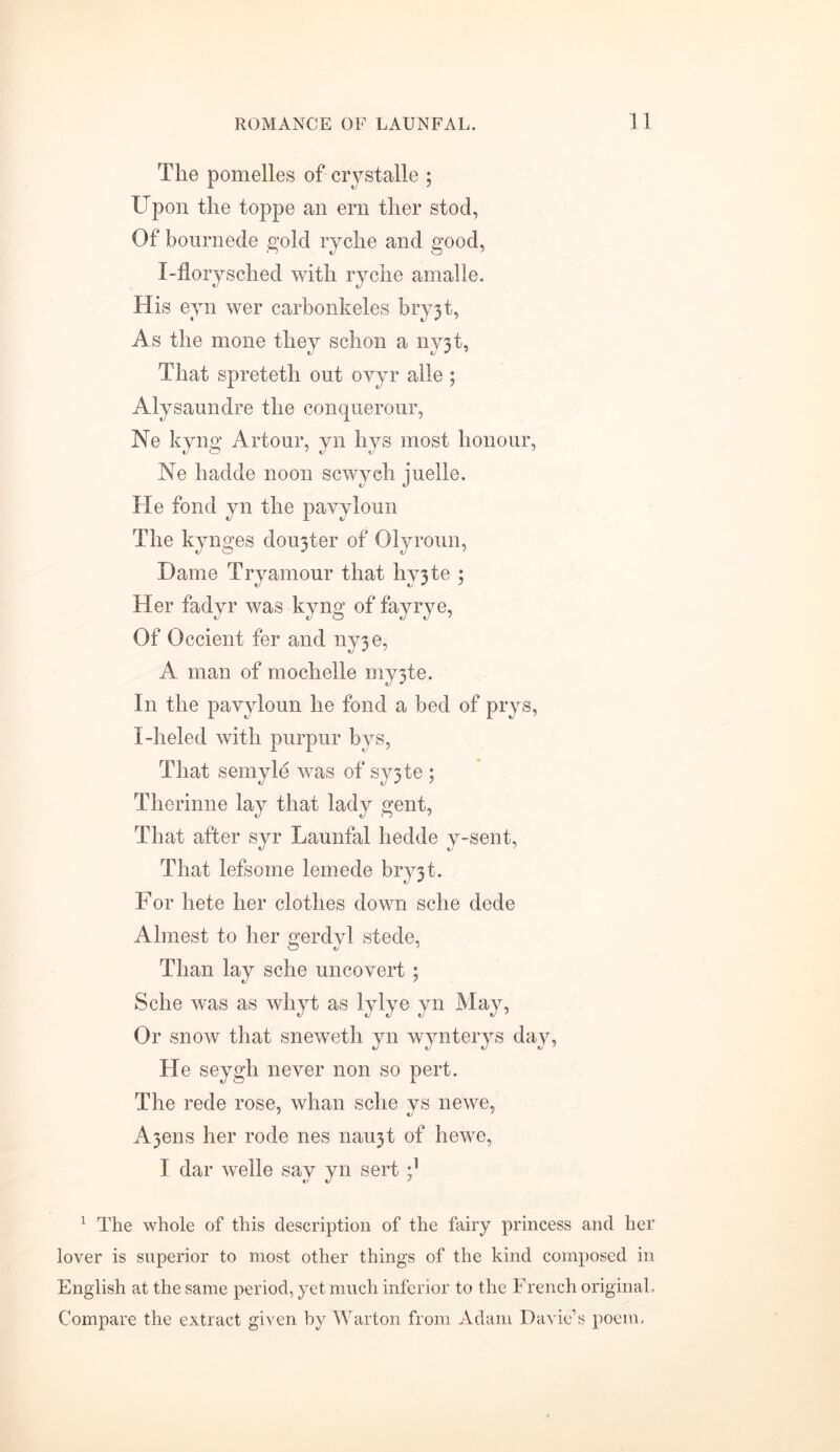 The pomelles of crystalle ; Upon the toppe an ern ther stod, Of bournede gold ryche and good, I-florjsched with ryche arnalle. His eyn wer carbonkeles bryjt, As the mone they schon a nyjt, That spreteth out oyyr alle ; Alysaundre the conquerour, Ne kyng Artour, yn hys most honour, Ne hadde noon scwych juelle. He fond yn the pavyloun The kynges dorter of Olyroun, Dame Tryamour that hy3te ; Her fadyr was kyng of fay rye, Of Occient fer and ny3e, A man of mochelle my3te. In the pavyloun he fond a bed of prys, I-heled with purpur bys, That semyle was of sy3te ; Therinne lay that lady gent, That after syr Launfal hedde y-sent, That lefsome lemede bry3t. For hete her clothes down sche dede Almest to her gerdyl stede, Than lay sche uncovert ; Sche was as whyt as lylye yn May, Or snow that sneweth yn wynterys day, He seygh never non so pert. The rede rose, whan sche ys newe, A3ens her rode nes nau3t of hewe, I dar welle say yn sert 1 The whole of this description of the fairy princess and her lover is superior to most other things of the kind composed in English at the same period, yet much inferior to the French original. Compare the extract given by Warton from Adam Davie’s poem,