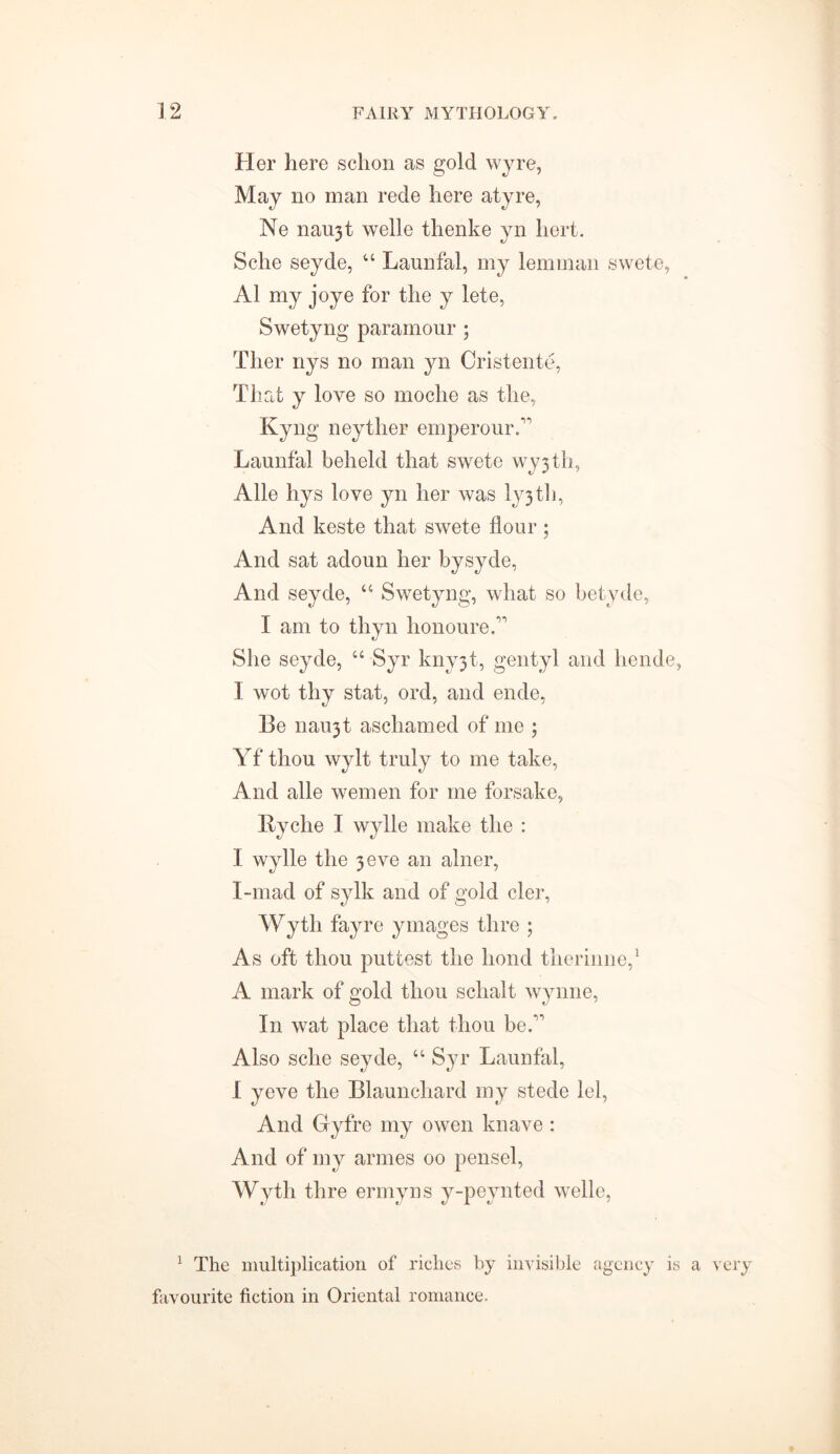 Her here schon as gold wjre, May no man rede here atyre, Ne naujt welle tlienke yn hert. Sche seyde, “ Launfal, my lemman swete, A1 my joye for the y lete, Swetyng paramour ; Ther nys no man yn Cristente, That y love so moche as the, Kyng neyther emperourA Launfal beheld that swete \vy3th, Alle hys love yn her was ly3 th. And keste that swete flour; And sat adoun her bysyde, And seyde, “ Swetyng, what so betyde, I am to thyn honoured’ She seyde, “ Syr kny3t, gentyl and hende, I wot thy stat, ord, and ende, Be nau3t aschamed of me ; Yf thou wylt truly to me take, And alle women for me forsake, Ryche I wylle make the : I wylle the 3 eve an alner, I-mad of sylk and of gold cler, Wyth fayre ymages thre ; As oft thou puttest the hond therinne,1 A mark of gold thou schalt Wynne, In wat place that thou be A Also sche seyde, u Syr Launfal, I yeve the Blaunchard my stede lei, And Gyfre my owen knave : And of my armes 00 pensel, Wyth thre ermyns y-peynted welle, 1 The multiplication of riches by invisible agency is a very favourite fiction in Oriental romance.