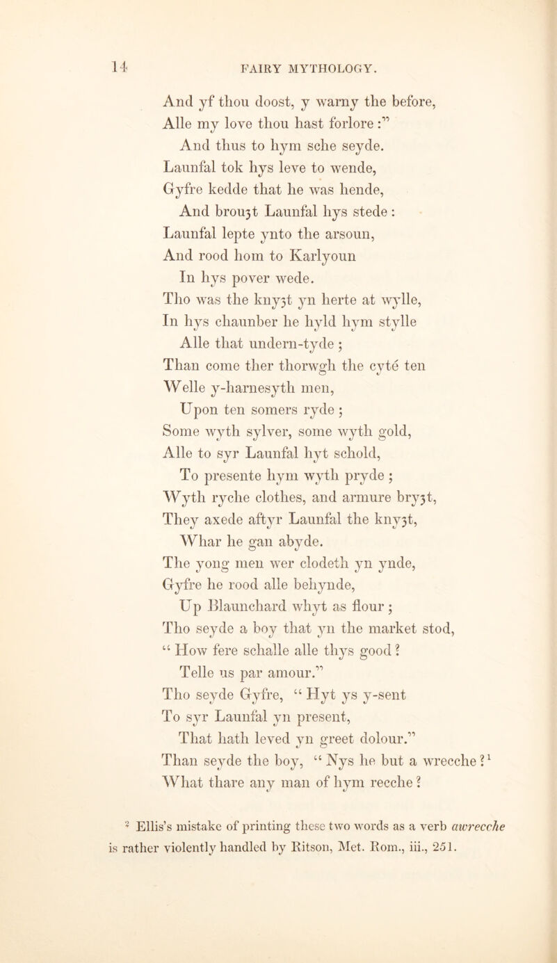 And yf thou doost, y warny the before, Alle my love thou hast forlore And thus to hym sche seyde. Launfal tok hys leve to wende, Gyfre kedde that he was hende, And broujt Launfal hys stede : Launfal lepte ynto the arsoun, And rood hom to Karlyoun In hys pover wede. Tho was the kny3t yn herte at wylle, In hys chaunber he hyld hym stylle Alle that undern-tyde ; Than come ther thorwgh the cyte ten Welle y-harnesyth men, Upon ten somers ryde ; Some wyth sylver, some wyth gold, Alle to syr Launfal hyt schold, To presente hym wyth pryde ; Wyth ryche clothes, and armure bry3t, They axede aftyr Launfal the kny3t, Whar he gan abyde. The yong men wer clodeth yn ynde, Gyfre he rood alle behynde, Up Blaunchard whyt as flour ; Tho seyde a boy that yn the market stod, “ How fere schalle alle thys good ? Telle us par amour.” Tho seyde Gyfre, u Hyt ys y-sent To syr Launfal yn present, That hath leved yn greet dolour A Than seyde the boy, “ Nys he but a wrecche?1 What thare any man of hym recehe \ 2 Ellis’s mistake of printing these two words as a verb awrecche is rather violently handled by Kitson, Met. Rom., iii., 251.