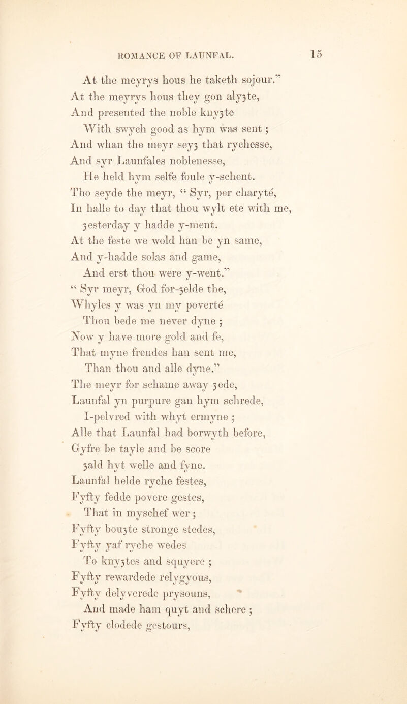 At the meyrys hous he taketh sojourA At the meyrys hous they gon aly3te, And presented the noble kny3te With swych good as hym was sent; And whan the meyr sey3 that rychesse, And syr Launfales noblenesse, He held hym selfe foule y-schent. Tho seyde the meyr, “ Syr, per chary te, In halle to day that thou wylt ete with me, 3esterday y hadde y-nient. At the feste we wold han be yn same, And y-hadde solas and game, And erst thou were y-wentA “ Syr meyr, God for-3elde the, Whyles y was yn my poverte Thou bede me never dyne ; Now y have more gold and fe, That myne frendes han sent me, Than thou and alle dyne A The meyr for schame away 3ede, Launfal yn purpure gan hym schrede, I-pelvred with whyt ermyne ; Alle that Launfal had borwvth before, Gyfre be tayle and be score 3ald hyt welle and fyne. Launfal helde ryche festes, Fyfty fedde povere gestes, That in myschef wer ; Fyfty borate stronge stedes, Fyfty yaf ryche wedes To kny3tes and squyere ; Fyfty rewardede relygyous, Fyfty delyverede prysouns, And made ham quyt and schere ; Fvfty clodede gestours,