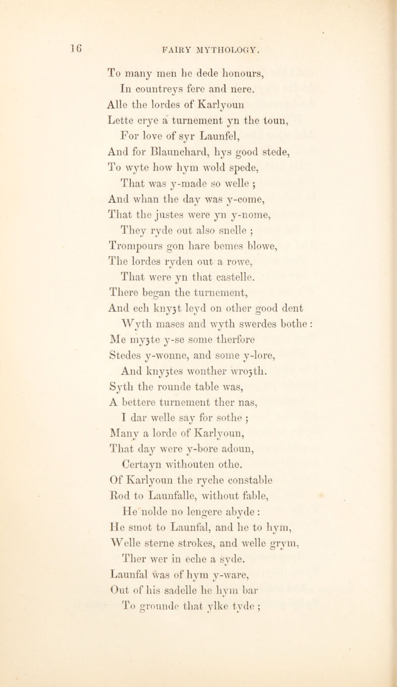 To many men be dede honours, In countreys fere and nere. Alle the lordes of Karlvoun Lette crye a turnement yn the toun, For love of syr Launfel, And for Blaunchard, hys good stede, To wyte how hym wold spede, That was y-made so welle ; And whan the day was y-come, That the justes were yn y-nome, They ryde out also snelle ; Trompours gon hare bemes blowe, The lordes ryden out a rowe, That were yn that castelle. There began the turnement, And ech kny3t leyd on other good dent Wyth mases and wyth swerdes botlie Me my3te y-se some therfore Stedes y-wonne, and some y-lore, And kny3tes wonther wro3th. Syth the rounde table was, A bettere turnement ther nas, I dar welle say for sothe ; Many a lorde of Karlyoun, That day were y-bore adoun, Certayn withouten othe. Of Karlyoun the ryche constable Itod to Launfalle, without fable, He nolde no lengere abyde: He smot to Launfal, and he to hym, Welle sterne strokes, and welle grym, Ther wer in eche a syde. Launfal was of hym y-ware, Out of his sadelle he hym bar To grounde that ylke tyde ;