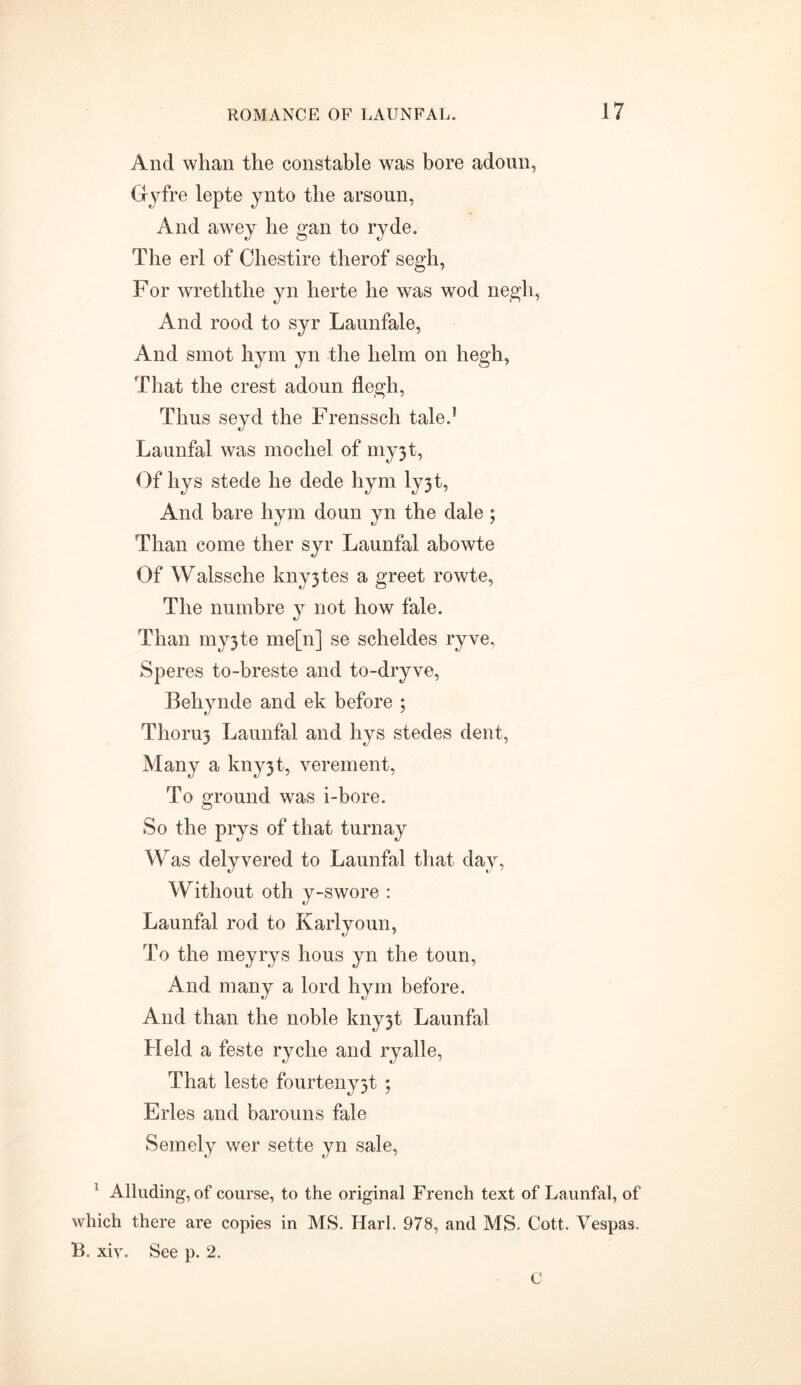 And whan the constable was bore adoun, G-yfre lepte ynto the arsoun, And awey he gan to ryde. The erl of Chestire therof segh, For wreththe yn herte he was wod negli, And rood to syr Launfale, And smot liym yn the helm on hegh, That the crest adoun flegh, Thus seyd the Frenssch tale.* Launfal was mochel of my3t, Of hys stede he dede hym ly3t, And bare hym doun yn the dale; Than come ther syr Launfal abowte Of Walssche kny3tes a greet rowte, The numbre y not how fale. Than my3te me[n] se scheldes ryve, Speres to-breste and to-dryve, Behynde and ek before ; Thoru3 Launfal and hys stedes dent, Many a kny3t, verement, To ground was i-bore. So the prys of that turn ay Was delyvered to Launfal that day, Without oth y-swore : Launfal rod to Karlyoun, To the meyrys lious yn the toun, And many a lord hym before. And than the noble kny3t Launfal Held a feste ryclie and ryalle, That leste fourteny3t ; Fries and barouns fale Semely wer sette yn sale, f Alluding, of course, to the original French text of Launfal, of which there are copies in MS. Harl. 978, and MS. Cott. Vespas, B. xiy. See p. 2. C