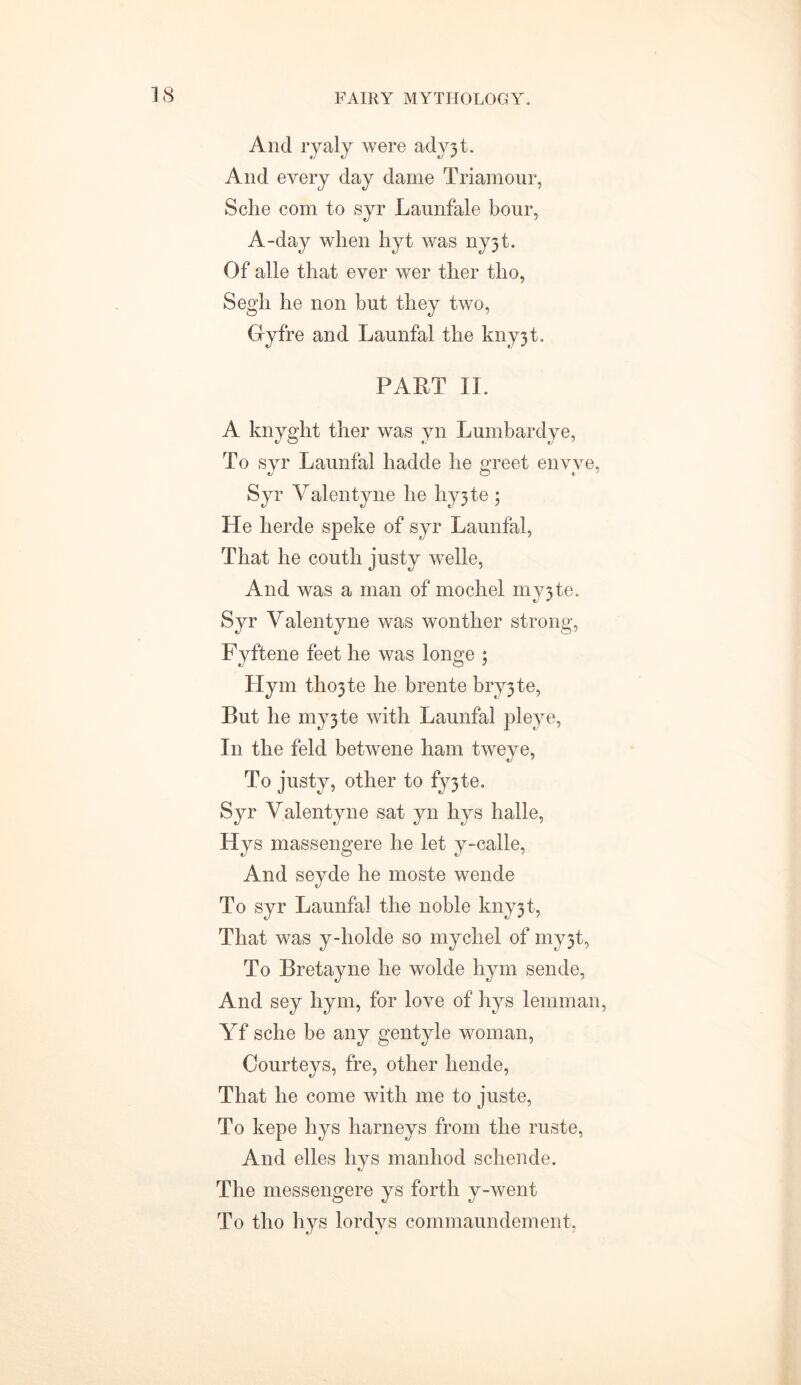 And ryaly were ady3t. And every day dame Triamour, Sche com to syr Launfale bour, A-day when hyt was ny3t. Of alle that ever wer ther tho, Segh he non but they two, Gyfre and Launfal the kny3t. PART II. A knyglit ther was yn Lumbardye, To syr Launfal hadde he greet envve, Syr Yalentyne he hy3te ; He herde speke of syr Launfal, That he couth justy welle, And was a man of mochel my3te. Syr Yalentyne was wonther strong, Fyftene feet he was longe ; Hym tho3te he brente bry3te, But he my3te with Launfal pi eye, In the feld betwene ham tweye, To justy, other to fy3te. Syr Yalentyne sat yn hys halle, LIys massengere he let y-calle, And seyde he moste wende To syr Launfal the noble kny3t, That was y-holde so mychel of my3t, To Bretayne he wolde hym sende, And sey hym, for love of hys lemman, Yf sche be any gentyle woman, Courteys, fre, other hende, That he come with me to juste, To kepe hys barneys from the ruste, And elles hys manhod schende. The messengere ys forth y-went To tho hys lordys commaundement,