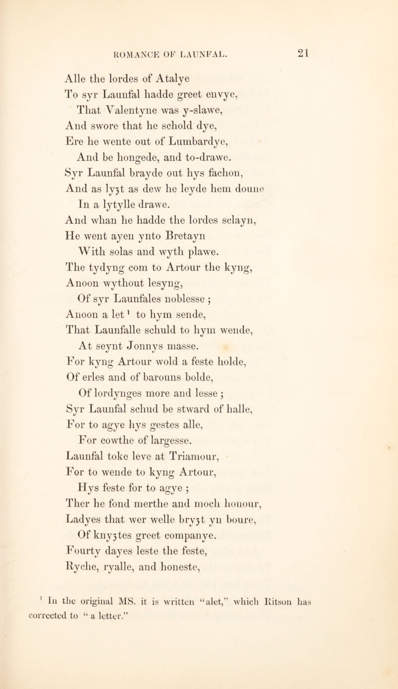 Alle the lordes of Atalye To syr Launfal liadde greet envye, That Valentyne was y-slawe, And swore that he schold dye, Ere he wente out of Lumbardye, And be hongede, and to-drawe. Syr Launfal brayde out hys fachon, And as ]yjt as dew he leyde hem doune In a lytylle drawe. And whan he hadde the lordes sclayn, He went ayen ynto Bretayn With solas and wyth plawe. The tydyng com to Artour the kyng, A noon wythout lesyng, Of syr Launfales noblesse ; Anoon a let1 to hym sende, That Launfalle schuld to hym wende, At seynt Jonnys masse. For kyng Artour wold a feste holde, Of erles and of barouns bolde, Of lordynges more and lesse ; Syr Launfal schud be stward of halle, For to agye hys gestes alle, For cowthe of largesse. Launfal toke leve at Triamour, For to wende to kyng Artour, Hys feste for to agye ; Ther he fond merthe and modi honour, Ladyes that wer welle bry3t yn boure, Of kny3tes greet companye. Fourty dayes leste the feste, Ryclie, ryalle, and honeste, ' In the original MS. it is written “alet,” which Ritson has corrected to “ a letter.”