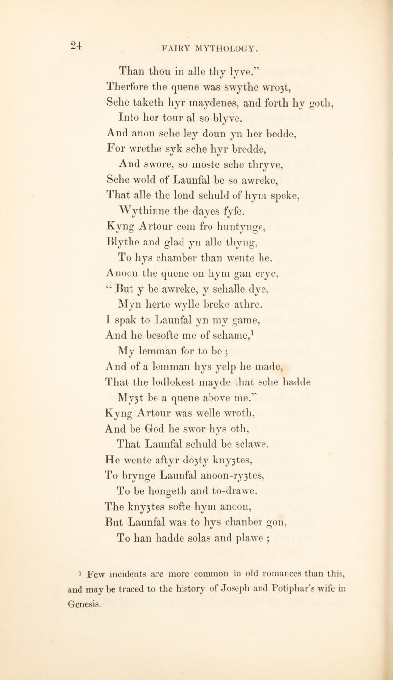 Than thou in alle thy lyveA Therfore the quene was swythe wro3t, Sche taketli hyr maydenes, and forth by goth, Into her tour al so blyve. And anon sche ley doun yn her bedde, For wretlie syk sche hyr bredde, And swore, so moste sche thryve, Sche wold of Launfal be so awreke, That alle the lond schuld of hym speke, VVythinne the dayes fyfe. Kyng Artour com fro huntynge, Blythe and glad yn alle thyng, To hys chamber than wente he. Anoon the quene on hym gan crye, 44 But y be awreke, y schalle dye, Myn herte wylle breke athre. 1 spak to Launfal yn my game, And he besofte me of schame,1 My lemman for to be ; And of a lemman hys yelp he made, That the lodlokest mayde that sche hadde My3t be a quene above me.11 Kyng Artour was welle wroth, And be God he swor hys oth, That Launfal schuld be sclawe. He wente aftyr do3ty kny3tes, To brynge Launfal anoon-ry3tes, To be hongeth and to-drawe. The kny3tes softe hym anoon, But Launfal was to hys chanber gon, To ban hadde solas and plawe ; 1 Few incidents are more common in old romances than this, and may be traced to the history of Joseph and Potiphar’s wife in Genesis.