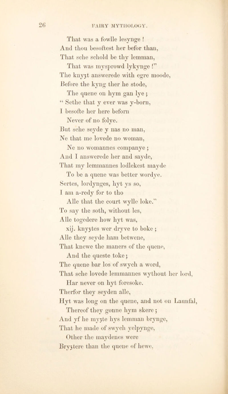 That was a fowlle lesynge ! And thou hesoftest her befor than, That sche scliold be thy lemman, That was mysprowd lykynge !” The kny3t answerede with egre moode, Before the kyng ther he stode, The queue on hym gan lye ; “ Sethe that y ever was y-born, I besofte her here beforn Never of no folye. But sche seyde y nas no man, Ne that me lovede no woman, Ne no womannes companye ; And I answerede her and sayde, That my lemmannes lodlekest mayde To be a queue was better wordye. Sertes, lordynges, hyt ys so, f am a-redy for to tho Alle that the court wylle lokeA To say the soth, without les, Alle togedere how hyt was, xij. kny3tes wer dryve to boke ; Alle they seyde ham betwene, That knewe the maners of the queue, And the queste toke; The quene bar los of swych a word, That sche lovede lemmannes wythout her lord, Har never on hyt foresoke. Therfor they seyden alle, Hyt was long on the quene, and not on Launfal, Thereof they gonne hym skere ; And yf he my3te hys lemman brynge, That he made of swych yelpynge, Other the maydenes were Bryjtere than the queue of hewe,