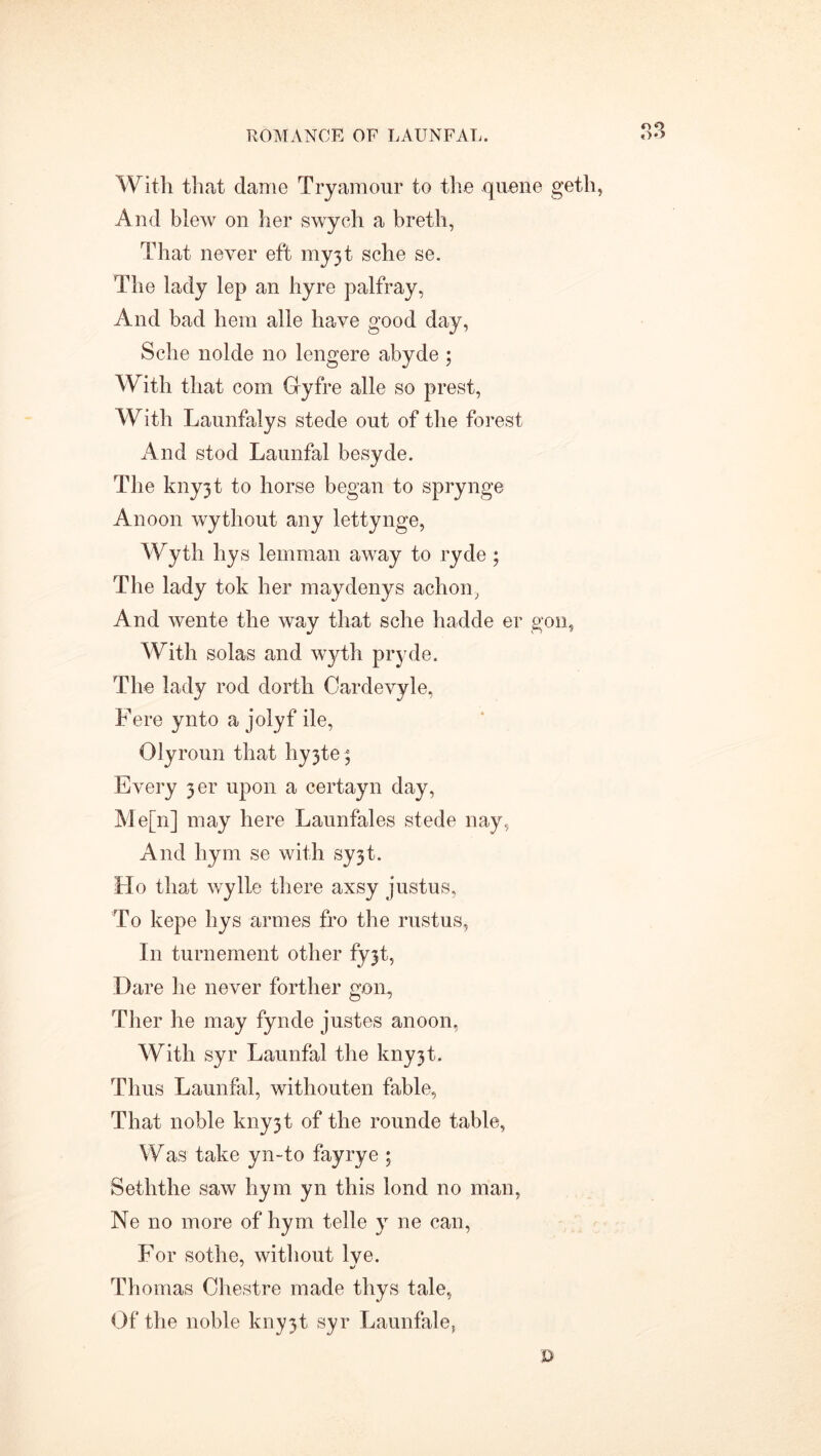 o9 With that dame Tryamour to the queue geth, And blew on her swych a breth, That never eft my3t sche se. The lady lep an hyre palfray, And bad hem alle have good day, Sche nolde no lengere abyde ; With that com Gyfre alle so prest, With Launfalys stede out of the forest And stod Launfal besyde. The kny31 to horse began to sprynge Anoon wytliout any lettynge, Wyth hys lemman away to ryde ; The lady tok her maydenys achon, And wente the way that sche hadde er gon, With solas and wyth pryde. The lady rod dorth Oardevyle, Fere ynto a jolyf ile, Olyroun that hy3te; Every 3er upon a certayn day, Me[n] may here Launfales stede nay, And hym se with sy3t. Ho that wylle there axsy justus, To kepe hys armes fro the rustus, In turnement other fy^t. Dare he never forther gon, Ther he may fynde justes anoon, With syr Launfal the kny3t. Thus Launfal, withouten fable, That noble kny3t of the rounde table, Was take yn-to fayrye ; Seththe saw hym yn this lond no man, Ne no more of hym telle y ne can, For sothe, without lve. Thomas Chestre made thys tale, Of the noble knyjt syr Launfale, D