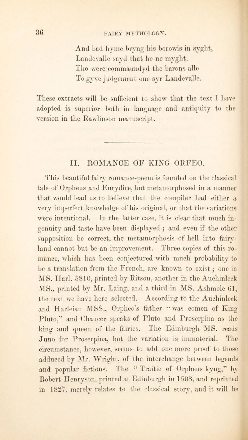 And bad hyme bryng his borowis in syght, Landevalle sayd that lie ne myglit. Tlio were commaundyd the barons alle To gyve judgement one syr Landevalle. These extracts will be sufficient to show that the text I have adopted is superior both in language and antiquity to the version in the Rawlinson manuscript. II. ROMANCE OF KINO ORFEO. Th is beautiful fairy romance-poem is founded on the classical tale of Orpheus and Eurydice, but metamorphosed in a manner that would lead us to believe that the compiler had either a very imperfect knowledge of his original, or that the variations were intentional. In the latter case, it is clear that much in- genuity and taste have been displayed ; and even if the other supposition be correct, the metamorphosis of hell into fairy- land cannot but be an improvement. Three copies of this ro- mance, which has been conjectured with much probability to be a translation from the French, are known to exist; one in MS. Hark 3810, printed by Ritson, another in the Auchinleck MS., printed by Mr. Laing, and a third in MS. Aslnnole 61, the text we have here selected. According to the Auchinleck and Harleian MSS., Orplieo’s father “ was comen of King Pluto,” and Chaucer speaks of Pluto and Proserpina as the king and queen of the fairies. The Edinburgh MS. reads Juno for Proserpina, but the variation is immaterial. The circumstance, however, seems to add one more proof to those adduced by Mr. Wright, of the interchange between legends and popular fictions. The “ Traitie of Orpheus kyng,” by Robert Henryson, printed at Edinburgh in 1508, and reprinted in 1827. merely relates to the classical story, and it will be