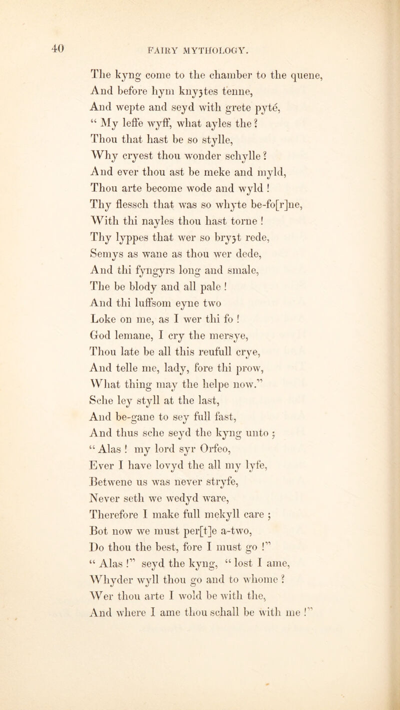 The kyng come to the chamber to the quene, And before hym knyjtes tenne, And wepte and seyd with grete pyte, “ My leffe wyff, what ayles the ? Thou that hast be so stylle, Why cryest thou wonder schylle ? And ever thou ast be meke and myld, Thou arte become wode and wyld ! Thy flesscli that was so whyte be-fo[r]ne, With thi nayles thou hast torne ! Thy lyppes that wer so bryjt rede, Semys as wane as thou wer dede, And thi fyngyrs long and smale, The be blody and all pale ! And thi luffsom eyne two Loke on me, as I wer thi fo ! God lemane, I cry the mersye, Thou late be all this reufull crye, And telle me, lady, fore thi prow, What thing may the help© now.' Sclie ley styll at the last, And be-gane to sey full fast, And thus sclie seyd the kyng unto $ “ Alas ! my lord syr Orfeo, Ever I have lovyd the all my lyfe, Betwene us was never stryfe, Never seth we wedyd ware, Therefore I make full mekyll care ; Bot now we must per[t]e a-two, Do thou the best, fore I must go f “ Alas P seyd the kyng, “ lost I ame, Whyder wyll thou go and to whome ? Wer thou arte I wold be with the, And where I ame thou schall be with me ! ’