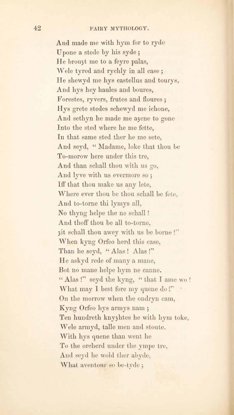 And made me with hym for to ryde Upone a stede by his syde ; He broujt me to a feyre palas, Wele tyred and rychly in all case ; He shewyd me hys castellus and tourys. And hys hey haules and boures, Forestes, ryvers, frutes and floures 5 Hys grete stedes schewyd me ichone, And sethyn he made me ajene to gone Into the sted where he me fette, In that same sted ther he me sete, And seyd, 44 Madame, loke that thou be To-morow here under this tre, And than schall thou with us go, And lyve with us evermore so ; Iff that thou make us any lete, Where ever thou be thou schall be fete. And to-torne thi lymys all, No thyng helpe the ne schall! And thoff thou be all to-torne, jit schall thou awey with us be borne f When kyng Orfeo herd this case, Than he seyd, 44 Alas ! Alas !” He askyd rede of many a mane, Bot no mane helpe hym ne canne. 44 Alas P1 seyd the kyng, 44 that I ame wo ! What may I best fore my quene do f' On the morrow when the on dry 11 cam, Kyng Orfeo hys arrays nam ; Ten hundreth knyjhtes he with hym toke, Wele armyd, talle men and stoute. With hys quene than went he To the orcherd under the ympe tre, And seyd he wold tlier abyde, What a veil tour so be-tvde ;