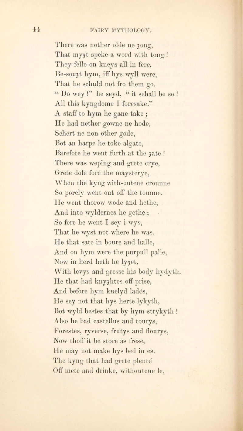 There was nother olde ne 3ong, That my3t speke a word with tong t They felle on kneys all in fere, Be-soii3t hym, iff hys wyll were, That he schuld not fro them p’o. O “ Do wey P he seyd, “ it schall be so ! All this kyngdome I foresakeff A staff to hym he gane take ; He had nether gowne ne hode, Schert ne non other gode, Dot an harpe he toke algate, Barefote he went furth at the 3 ate ! There was weping and grete crye, Grete dole fore the maysterye, When the kyng with-outene croimne So porely went out off the tounne. He went thorow wode and hetlie, And into wyldernes he gethe ; So fere he went I sey i-wys, That he wyst not where he was. He that sate in boure and halle, And on hym were the purpull palle, Now in herd heth he lyjet, With levys and gresse his body liydyth. He that had kny3htes off prise, And before hym knelyd lades, He sey not that hys herte lykyth, 13ot wyld bestes that by hym strykyth t Also he bad castellus and tourys, Forestes, ryverse, frutys and flourys, Now thoff it be store as frese, He may not make hys bed in es. The kyng that had grete plente Off mete and drinke, withoutene le,