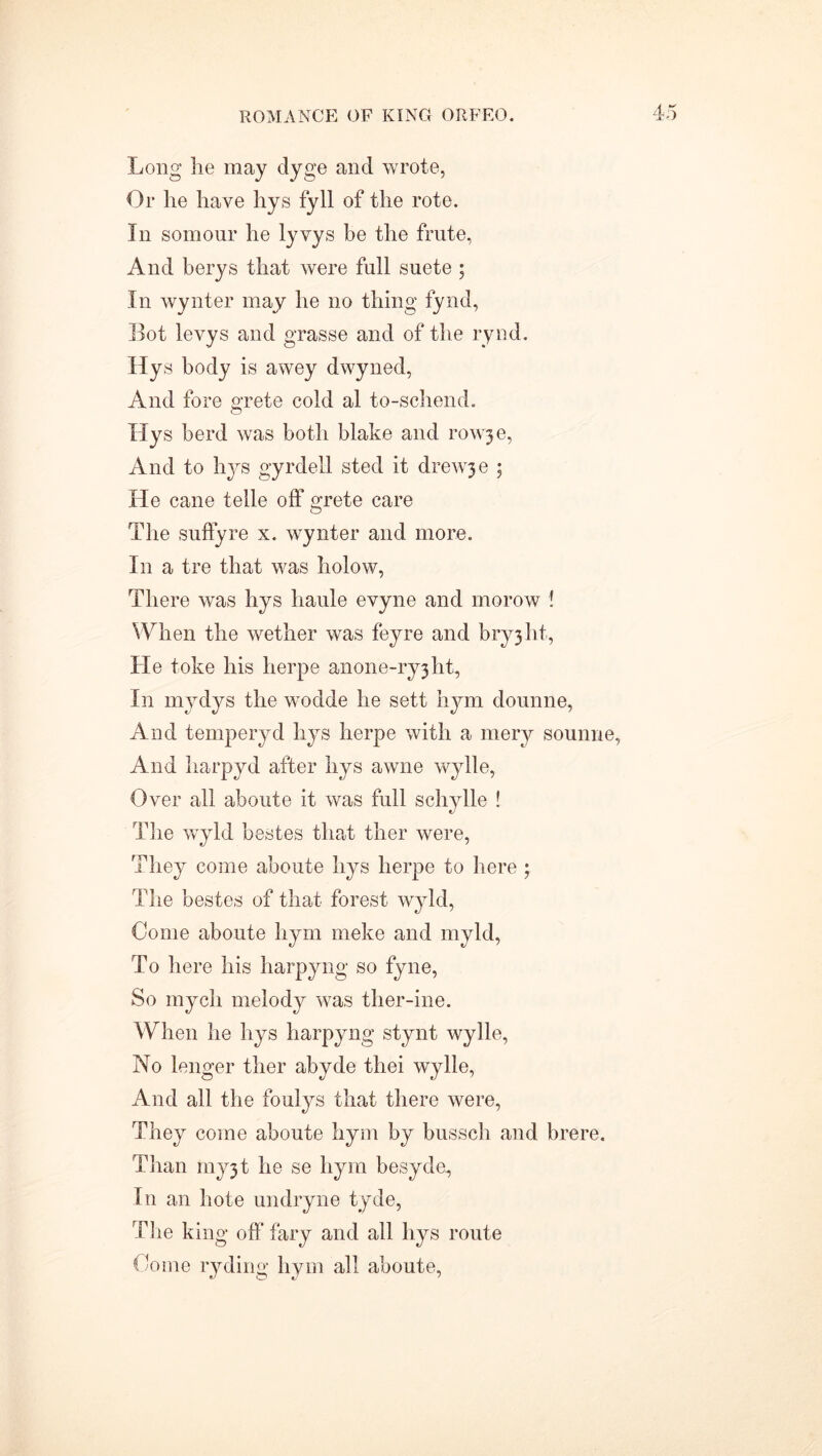 Long lie may dyge and wrote, Or he have hys fyll of the rote. In somour he lyvys be the frute, And berys that were full suete ; In wynter may he no thing fynd, Bot levys and grasse and of the rynd. Hys body is awey dwyned, And fore grete cold al to-schend. Hys herd was both blake and rowje, And to hys gyrdell sted it drewje ; He cane telle off grete care The suffyre x. wynter and more. In a tre that was holow, There was hys haule evyne and morow ! When the wether was feyre and bryjht, He toke his herpe anone-ry3ht. In mydys the wodde he sett hym dounne, And temperyd hys herpe with a mery sounne, And harpyd after hys awne wylle, Over all aboute it was full schylle ! The wryld bestes that ther were, They come aboute hys herpe to here ; The bestes of that forest wyld, Come aboute hym rneke and myld, To here his harpyng so fyne, So mych melody was ther-ine. When he hys harpyng stynt wylle, No longer ther abyde thei wylle, And all the foulys that there were, They come aboute hym by bussch and brere. Than rny3t he se hym besyde, In an hote undryne tyde, The king off fary and all hys route Come ryding hym all aboute,