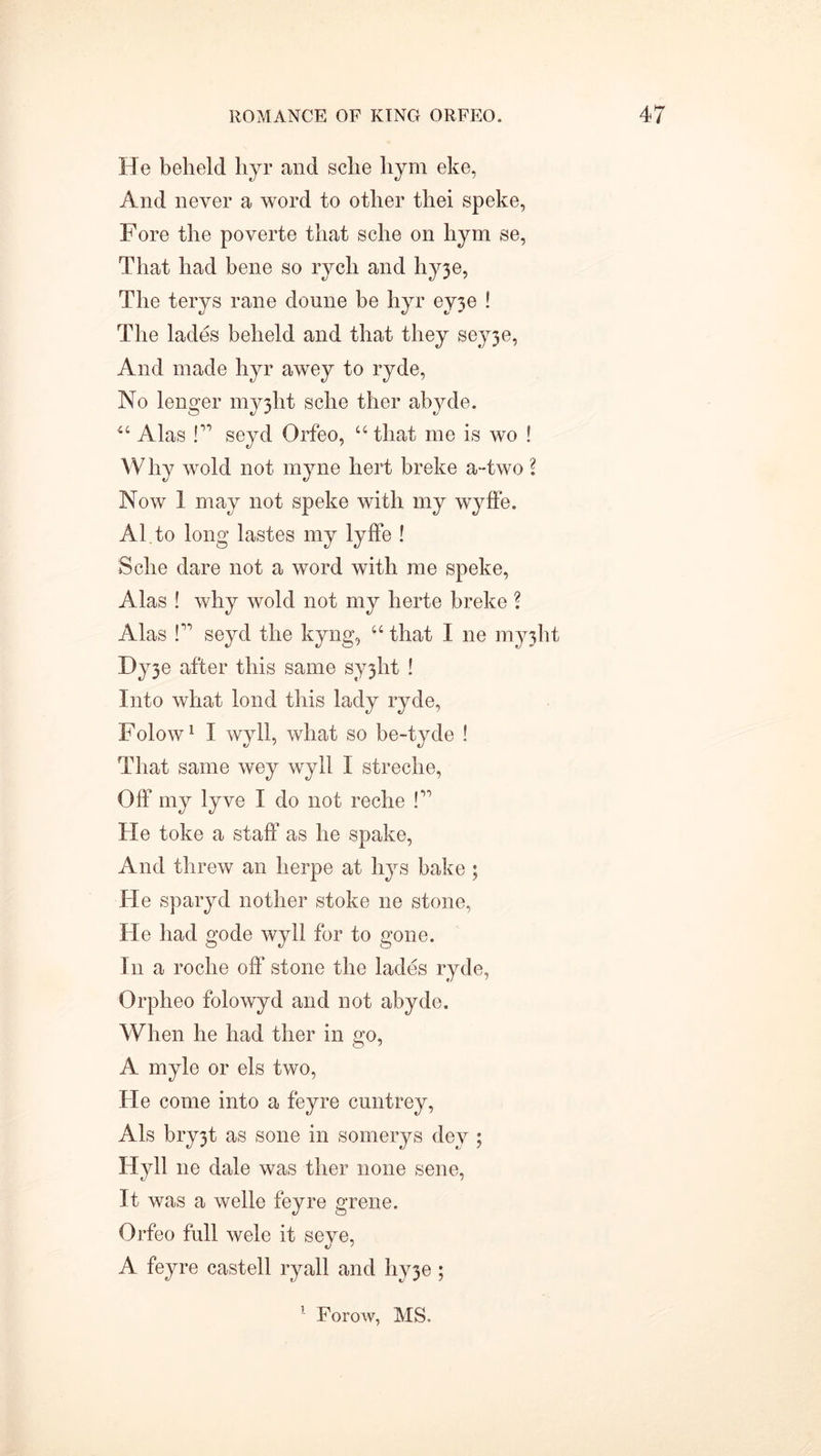 He beheld hyr and sche liym eke, And never a word to other thei speke, Fore the poverte that sche on hym se, That had bene so rych and hy3e, The terys rane doune be hyr ey3e ! The lades beheld and that they seyje, And made hyr awey to ryde, No lenger myjlit sche ther abyde. 44 Alas !” seyd Orfeo, “that me is wo ! Why wold not myne hert breke a-two \ Now 1 may not speke with my wyffe. Al to long lastes my lyffe ! Sche dare not a word with me speke, Alas ! why wold not my herte breke ? Alas l” seyd the kyng, 44 that I ne myjht Dy3e after this same sy3ht ! Into what lond this lady ryde, Folow1 I wyll, what so be-tyde ! That same wey wyll I streche, Off my lyve I do not reche !” He toke a staff as he spake, And threw an herpe at hys bake ; He sparyd nother stoke ne stone, He had gode wyll for to gone. In a roche off stone the lades ryde, Orpheo folowyd and not abyde. When he had ther in go, A myle or els two, He come into a feyre cuntrey, Als bry3t as sone in somerys dey ; Hyll ne dale was ther none sene, It was a welle feyre grene. Orfeo full wele it seve, A feyre castell ryall and hy3e ; Forow, MS.