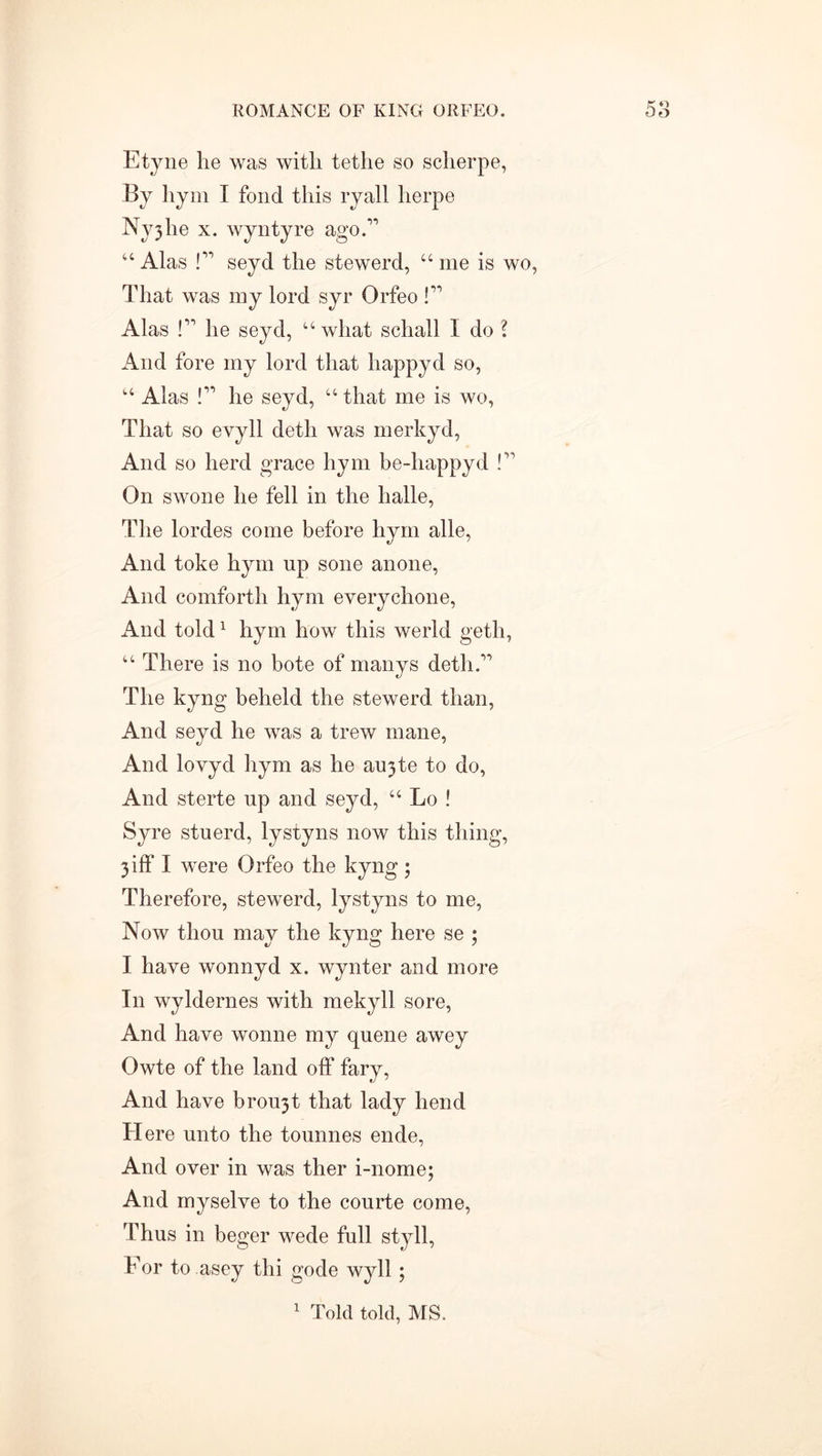 Etyne lie was with tetlie so scherpe, By liyni I fond this ryall lierpe Nyjhe x. wyntyre ago.” “ Alas !” seyd the stewerd, “ me is wo, That was my lord syr Orfeo !” Alas !” he seyd, “what schall I do ? And fore my lord that liappyd so, “ Alas !” he seyd, “that me is wo, That so evyll detli was merkyd, And so herd grace hym be-happyd !” On swone he fell in the halle, The lordes come before hym alle, And toke hym up gone anone, And comforth hym everychone, And told1 hym how this werld geth, “ There is no bote of manys deth.” The kyng beheld the stewerd. than, And seyd he was a trew mane, And lovyd hym as he aujte to do, And sterte up and seyd, “ Lo ! Syre stuerd, lystyns now this thing, 3 iff I were Orfeo the kyng ; Therefore, stewerd, lystyns to me, Now thou may the kyng here se ; I have wonnyd x. wynter and more In wyldernes with mekyll sore, And have wonne my quene awey Owte of the land off fary, And have brou5t that lady bend Here unto the tounnes ende, And over in was ther i-nome; And myselve to the courte come, Thus in beger wede full sty 11, For to asey thi gode wyll ; 1 Told told, MS.