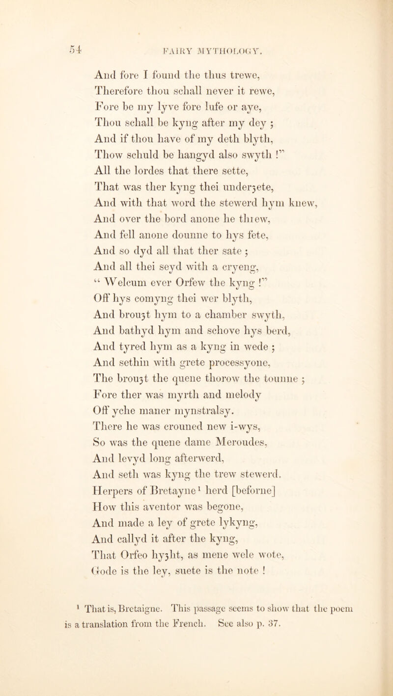 And fore I found the thus trewe, Therefore thou schall never it rewe, Fore be my lyve fore lufe or aye, Thou schall be kyng after my dey ; And if thou have of my deth blyth, Thow scliuld be hangyd also swyth f' All the lordes that there sette, That was tlier kyng thei undelete, And with that word the stewerd hym knew, And over the bord anone he tlnew, And fell anone dounne to hys fete, And so dyd all that ther sate ; And all thei seyd with a cryeng, “ Welcum ever Orfew the kyng f Off hys cornyng thei wer blyth, And broujt hym to a chamber swyth, And bathyd hym and scliove hys herd, And tyred hym as a kyng in wede ; And sethin with grete processyone, The brou3t the queue thorow the tounne ; Fore ther was myrth and melody Off* yche maner mynstralsy. There he was crouned new i-wys, So was the queue dame Meroudes, And levyd long afterword, And seth was kyng the trew stewerd. Herpers of Bretayne1 herd [beforne] How this aventor was begone, And made a ley of grete lykyng, And callvd it after the kyng, That Orfeo hvjiit, as mene wele wote, (tode is the ley, suete is the note ! 1 That is, Bretaigne. This passage seems to show that the poem is a translation from the French. See also p. 37.