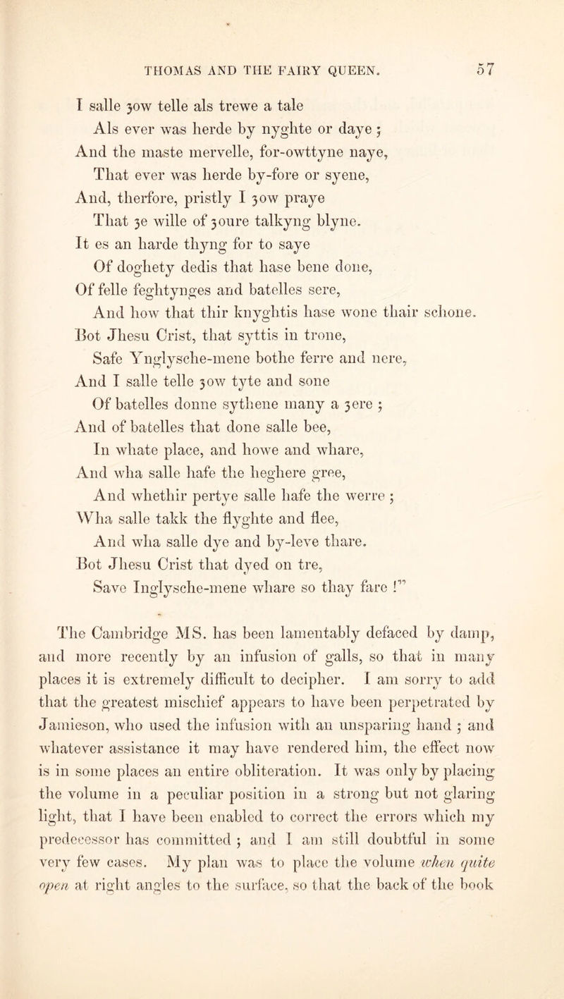 I salle 30W telle als trewe a tale Als ever was herde by nyglite or daye 5 And the maste mervelle, for-owttyne naye, That ever was lierde by-fore or syene, And, therfore, pristly I 30W praye That 3e wille of 3onre talkyng blyne. It es an harde thyng for to saye Of doghety dedis that liase bene done, Of felle feghtynges and batelles sere, And how that tliir knyghtis hase wone thair schone. Bot Jhesu Crist, that syttis in trone, Safe Ynglysche-mene bothe ferre and nere. And I salle telle 30W tyte and sone Of batelles donne sythene many a 3 ere ; And of batelles that done salle bee, In wliate place, and howe and whare, And wha salle hafe the heghere gree, And whethir pertye salle hafe the werre; Wha salle takk the flyghte and flee, And wha salle dye and by-leve thare. Bot Jhesu Crist that dyed on tre, Save Inglysche-mene whare so thay hire f’ The Cambridge MS. has been lamentably defaced by damp, and more recently by an infusion of galls, so that in many places it is extremely difficult to decipher. I am sorry to add that the greatest mischief appears to have been perpetrated by Jamieson, who used the infusion with an unsparing hand ; and whatever assistance it may have rendered him, the effect now is in some places an entire obliteration. It was only by placing the volume in a peculiar position in a strong but not glaring light, that I have been enabled to correct the errors which my predecessor has committed ; and 1 am still doubtful in some very few cases. My plan was to place the volume when quite open at right angles to the surface, so that the back of the book