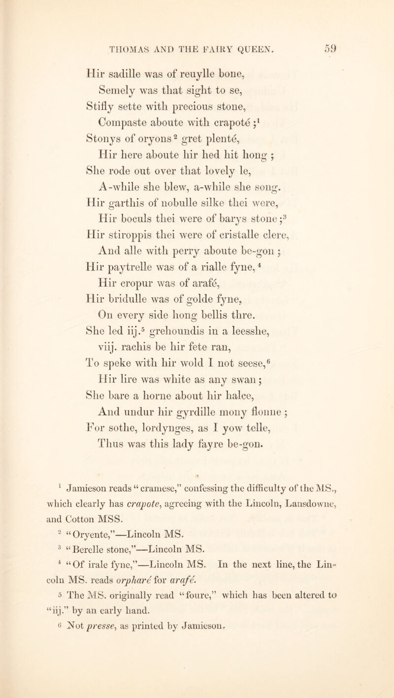 Hir saddle was of reuylle bone, Semely was that sight to se, Stifly sette with precious stone, Compaste aboute with crapote Stonys of oryons1 2 gret plente, Hir here aboute hir hed hit hong ; She rode out over that lovely le, A-while she blew, a-while she song. Hir garthis of nobulle silke thei were, Hir boculs thei were of barys stone;3 Hir stiroppis thei were of cristalle clere, And alle with perry aboute be-gon ; Hir paytrelle was of a rialle fyne,4 Hir cropur was of arafe, Hir bridulle was of golde fyne. On every side hong bellis thre. She led iij.5 grehoundis in a leesshe, viij. racliis be hir fete ran, To speke with hir wold I not seese,6 Hir lire was white as any swan; She bare a borne about hir halce, And undur hir gyrdille rnony flonne ; For sotlie, lordynges, as I yow telle, Thus was this lady fayre be-gon. 1 Jamieson reads “ cramese,” confessing the difficulty of the ALS., which clearly has crapote, agreeing with the Lincoln, Lansdowne, and Cotton MSS. 2 “Oryente,”—Lincoln MS. 3 “Berelle stone,”—Lincoln MS. 4 “Of irale fyne,”—Lincoln AdS. In the next line, the Lin- coln MS. reads orphare for arafe. 5 The A1S. originally read “foure,” which has been altered to “iij.” by an early hand. 6 Not presse, as printed by Jamieson.