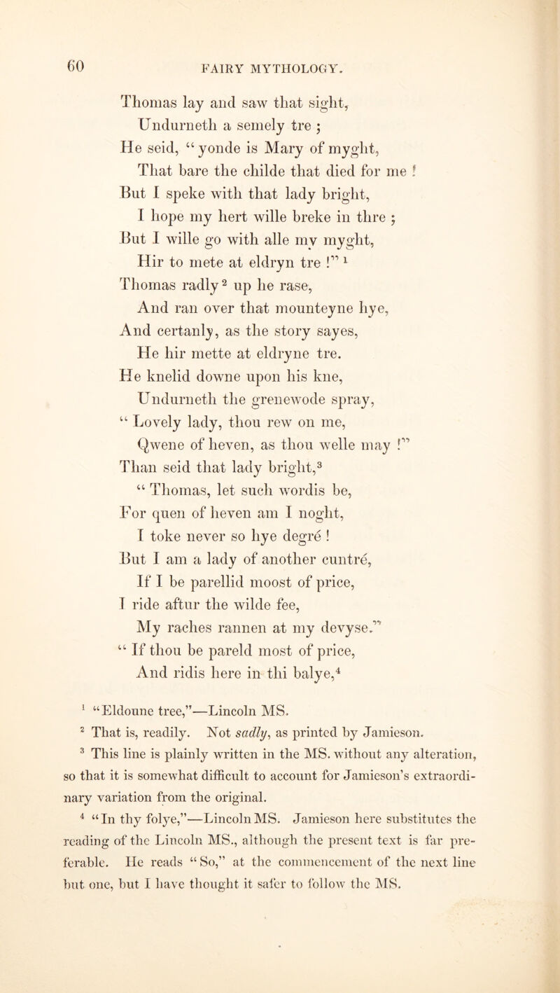 Thomas lay and saw that sight, XJndurneth a semely tre • He seid, “ yonde is Mary of myglit, That hare the childe that died for me ? But I speke with that lady bright, I hope my hert wille breke in thre ; But I wille go with alle my myght, Hir to mete at eldryn tre P 1 Thomas radly2 up he rase, And ran over that mounteyne liye, And certanly, as the story sayes, He hir mette at eldryne tre. He knelid downe upon his kne, Undurneth the grenewode spray, “ Lovely lady, thou rew on me, Qwene of heven, as thou welle may P Than seid that lady bright,3 “ Thomas, let such wordis be, For quen of heven am I noght, I toke never so bye degre ! But I am a lady of another cuntre, If I be parellid moost of price, T ride aftur the wilde fee, My raches rannen at my devyseP “ If thou be pareld most of price, And ridis here in thi balye,4 1 “Eldoune tree,”—Lincoln MS. 2 That is, readily. Not sadly, as printed by Jamieson. 3 This line is plainly written in the MS. without any alteration, so that it is somewhat difficult to account for Jamieson’s extraordi- nary variation from the original. 4 “In thy folye,”—Lincoln MS. Jamieson here substitutes the reading of the Lincoln MS., although the present text is far pre- ferable. He reads “ So,” at the commencement of the next line but one, but I have thought it safer to follow the IMS.