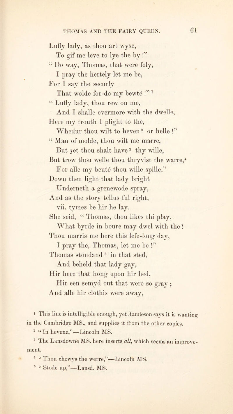 Lully lady, as thou art wyse, To gif me leve to lye the by P 44 Do way, Thomas, that were foly, I pray the hertely let me be, For I say the securly That wolde for-do my bewte P 1 44 Lufly lady, thou rew on me, And I shalle evermore with the dwelle, Here my trouth I plight to the, Whedur thou wilt to lieven2 or helle l11 44 Man of molde, thou wilt me marre, But 3et thou shalt have 3 thy wille, But trow thou welle thou thryvist the warre,4 For alle my beute thou wille spilleP Down then light that lady bright Undernetli a grenewode spray, And as the story tellus ful right, vii. tymes be hir he She seid, 44 Thomas, thou likes thi play, What byrde in boure may dwel with the ? Thou marris me here this lefe-long day, I pray the, Thomas, let me be P Thomas stondand 5 in that sted, And beheld that lady gay, Hir here that hong upon hir lied, Hir een semyd out that were so gray ; And alle hir clothis were away, 1 This line is intelligible enough, yet Jamieson says it is wanting in the Cambridge MS., and supplies it from the other copies. 2 “ In hevene,”—Lincoln MS. 3 The Lansdowne MS. here inserts all, which seems an improve- ment. 4 “ Thou chewys the werre,”—Lincoln MS. 5 “ Stode up,”—Lansd. MS.