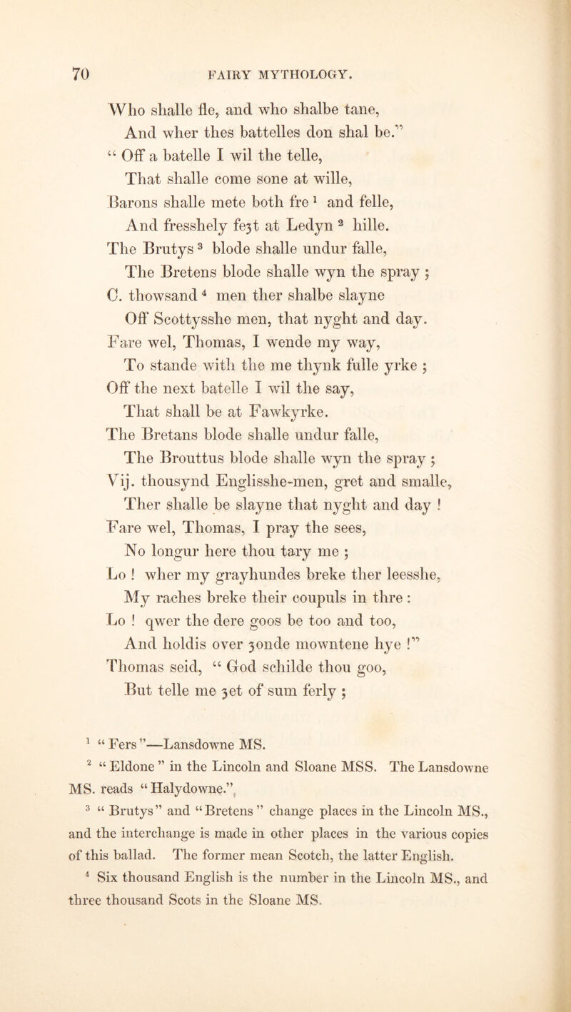 Who shalle fie, and who shalbe tane, And wher thes battelles don shal be.v “ Off a batelle I wil the telle, That shalle come sone at wille, Barons shalle mete both fre 1 and felle, And fresshely fejt at Ledyn 2 hille. The Brntys3 blode shalle undur falle, The Bretens blode shalle wyn the spray ; C. thowsand4 men ther shalbe slayne Off Scottysshe men, that nyght and day. Fare wel, Thomas, I wende my way, To stande with the me thynk fulle yrke ; Off the next batelle I wil the say, That shall be at Fawkyrke. The Bretans blode shalle undur falle, The Brouttus blode shalle wyn the spray ; Vij. thousynd Englisshe-men, gret and smalle, Ther shalle be slayne that nyght and day ! Fare wel, Thomas, I pray the sees, No longur here thou tary me ; Lo ! wher my grayhundes breke ther leesshe, My raches breke their coupuls in thre: Lo ! qwer the clere goos be too and too, And holdis over jonde mowntene hye P Thomas seid, “ God schilde thou goo, But telle me 3et of sum ferly ; 1 “Fers”—Lansdowne MS. 2 “ Eldone ” in the Lincoln and Sloane MSS. The Lansdowne MS. reads “ Halydowne.” 3 “ Brutys” and “Bretens” change places in the Lincoln MS., and the interchange is made in other places in the various copies of this ballad. The former mean Scotch, the latter English. 4 Six thousand English is the number in the Lincoln MS., and three thousand Scots in the Sloane MS.