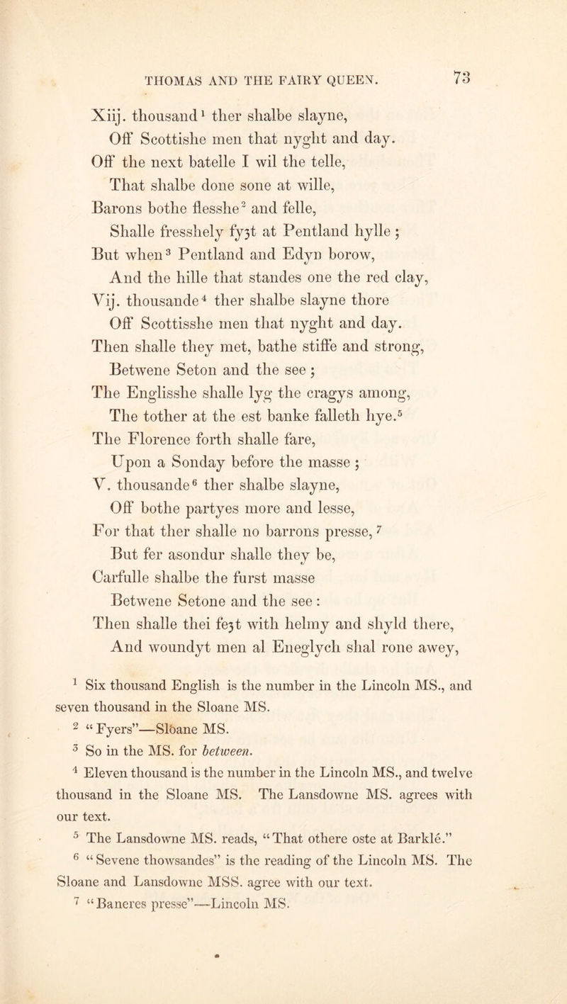 Xiij. thousand1 2 ther shalbe slayne, Off Scottishe men that nyglit and day. Off the next batelle I wil the telle, That shalbe done sone at wille, Barons bothe flesshe3 and felle, Shalle fresshely fy3t at Pentland hylle ; But when3 Pentland and Edyn borow, And the hide that standes one the red clay, Vij. thousande4 ther shalbe slayne thore Off Scottisshe men that nyght and day. Then shade they met, bathe stifle and strong, Betwene Seton and the see; The Englisshe shade lyg the cragys among, The tother at the est banke falleth hye.5 The Florence forth shade fare, Upon a Son day before the masse ; V. thousande6 ther shalbe slayne, Off bothe partyes more and lesse, For that ther shade no barrons presse,7 But fer asondur shade they be, Carfulle shalbe the furst masse Betwene Setone and the see : Then shade tliei fejt with helmy and shyld there, And woundyt men al Eneglych shal rone awey, 1 Six thousand English is the number in the Lincoln MS., and seven thousand in the Sloane MS. 2 « Eyers”—Slbane MS. 3 So in the MS. for between. 4 Eleven thousand is the number in the Lincoln MS., and twelve thousand in the Sloane MS. The Lansdowne MS. agrees with our text. 5 The Lansdowne MS. reads, “That othere oste at Barkle.” 6 “ Sevene thowsandes” is the reading of the Lincoln MS. The Sloane and Lansdowne MSS. agree with our text. 7 “Baneres presse”—-Lincoln MS.