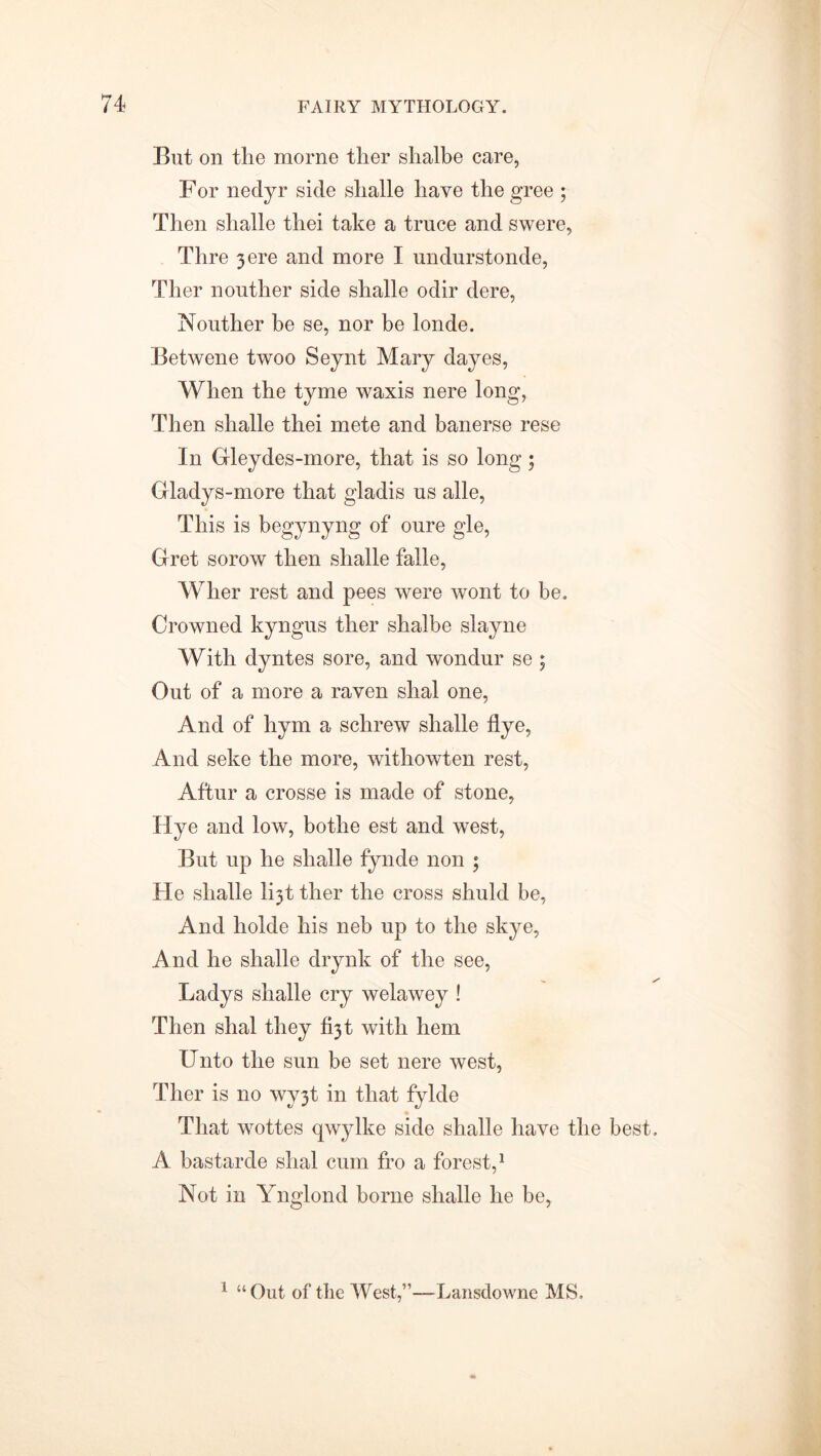 But on the morne ther shalbe care, For nedyr side slialle have the gree ; Then shalle thei take a truce and swere, Thre 3 ere and more I undurstonde, Ther nouther side shalle odir dere, Nouther be se, nor be londe. Betwene twoo Seynt Mary dayes, When the tyme waxis nere long, Then shalle thei mete and banerse rese In Gleydes-more, that is so long 5 Gladys-more that gladis us alle, This is begynyng of oure gle, Gret sorow then shalle falle, Wher rest and pees were wont to be. Crowned kyngus ther shalbe slayne With dyntes sore, and wondur se ; Out of a more a raven slial one, And of hym a sclirew shalle flye, And seke the more, withowten rest, Aftur a crosse is made of stone, Hye and low, bothe est and west, But up he shalle fynde non 5 He shalle l^t ther the cross shuld be, And holde his neb up to the skye, And he shalle drynk of the see, Ladys shalle cry welawey ! Then shal they 631 with hem Unto the sun be set nere west, Ther is no wy3t in that fylde That wottes qwylke side shalle have the best. A bastarde shal cum fro a forest,1 Not in Ynglond borne shalle he be, 1 “Out of the West,”—-Lansdowne MS.