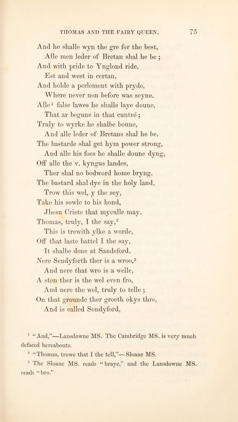 And he shalle wyn the gre for the best, Alle men leder of Bretan shal he be ; And with pride to Ynglond ride, Est and west in certan, And holde a perlement with pryde, Where never non before was seyne. Alle1 false lawes he shalle laye doune, That ar begune in that cuntre; Truly to wyrke he shalbe boune, And alle leder of Bretans shal he be. The bastarde shal get hym power strong, And alle his foes he shalle doune dyng, Off alle the v. kyngus landes, Ther shal no bodword home bryng. The bastard shal dye in the holy land, Trow this wel, y the sey, Take his sowle to his hond, Jhesu Criste that myculle may. Thomas, truly, I the say/2 This is trewith ylke a worde, Off that laste battel I the say, It shalbe done at Sandeford. Nere Sendyforth ther is a wroo,3 And nere that wro is a welle, A ston ther is the wel even fro, And nere the wel, truly to telle ; On that grounde ther groeth okys thre, And is called Sondyford, 1 “And,”—Lansdowne MS. The Cambridge MS. is very much defaced hereabouts. 2 “Thomas, trowe that I the tell,”—Sloane MS. 3 The Sloane MS. reads “ braye,” and the Lansdowne MS. reads “bro.”