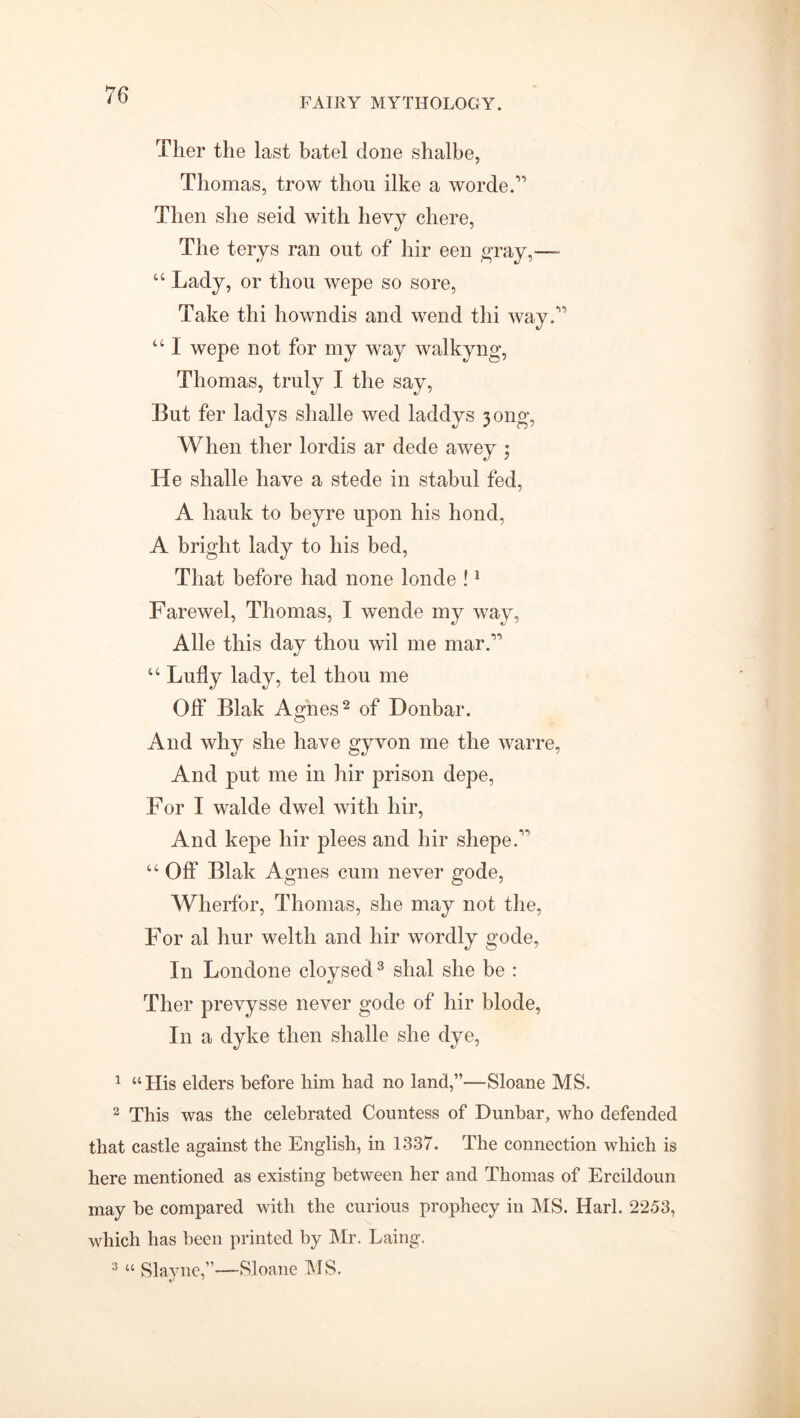 FAIRY MYTHOLOGY. Ther the last batel done shalbe, Thomas, trow thou like a wordeA Then she seid with bevy cliere, The terys ran out of hir een gray,—- “ Lady, or thou wepe so sore, Take thi howndis and wend thi way7' “ I wepe not for my way walkyng, Thomas, truly I the say, But fer ladys shalle wed laddys 3 ong, When ther lordis ar dede awey $ He shalle have a stede in stabul fed, A hauk to beyre upon his bond, A bright lady to his bed, That before had none londe !1 Farewel, Thomas, I wende my way, Alle this day thou wil me mar A u Lufly lady, tel thou me Off Blak Agnes2 of Donbar. And why she have gyvon me the warre, And put me in hir prison depe, For I walde clwel with hir, And kepe hir plees and hir shepeA “ Off Blak Agnes cum never gode, Wherfor, Thomas, she may not the, For al hur welth and hir wordly gode, In Londone cloysed3 shal she be : Ther prevysse never gode of hir blode, In a dyke then shade she dye, 1 “His elders before him had no land,”—Sloane MS. 2 This was the celebrated Countess of Dunbar, who defended that castle against the English, in 1337. The connection which is here mentioned as existing between her and Thomas of Ercildoun may be compared with the curious prophecy in IMS. Harl. 2253, which has been printed by Mr. Laing. 3 “ Slayne,”—Sloane MS.