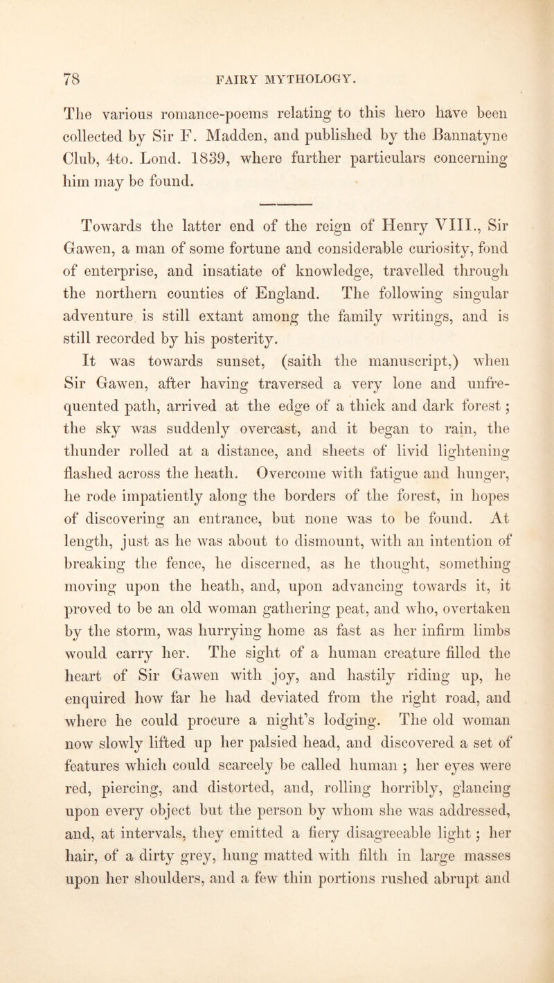 The various romance-poems relating to this hero have been collected by Sir F. Madden, and published by the Bannatyne Club, 4to. Lond. 1839, where further particulars concerning him may be found. Towards the latter end of the reign of Henry VIII., Sir Gawen, a man of some fortune and considerable curiosity, fond of enterprise, and insatiate of knowledge, travelled through the northern counties of England. The following singular adventure is still extant among the family writings, and is still recorded by his posterity. It was towards sunset, (saith the manuscript,) when Sir Gawen, after having traversed a very lone and unfre- quented path, arrived at the edge of a thick and dark forest; the sky was suddenly overcast, and it began to rain, the thunder rolled at a distance, and sheets of livid lightening flashed across the heath. Overcome with fatigue and hunger, he rode impatiently along the borders of the forest, in hopes of discovering an entrance, but none was to be found. At length, just as he was about to dismount, with an intention of breaking the fence, he discerned, as he thought, something moving upon the heath, and, upon advancing towards it, it proved to be an old woman gathering peat, and who, overtaken by the storm, was hurrying home as fast as her infirm limbs would carry her. The sight of a human creature filled the heart of Sir Gawen with joy, and hastily riding up, he enquired how far he had deviated from the right road, and where he could procure a night’s lodging. The old woman now slowly lifted up her palsied head, and discovered a set of features which could scarcely be called human ; her eyes were red, piercing, and distorted, and, rolling horribly, glancing upon every object but the person by whom she was addressed, and, at intervals, they emitted a fiery disagreeable light; her hair, of a dirty grey, hung matted with filth in large masses upon her shoulders, and a few thin portions rushed abrupt and