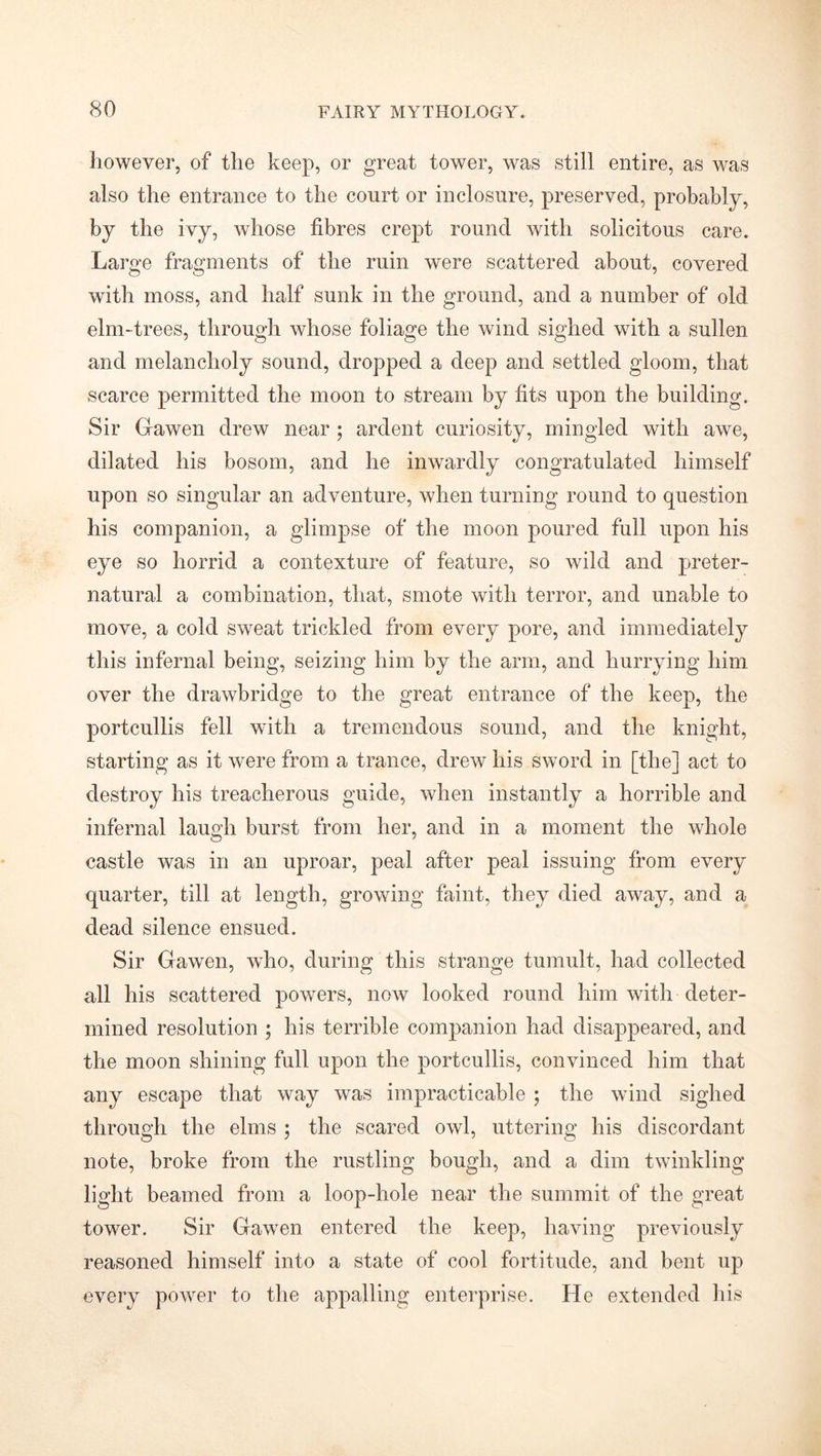 however, of the keep, or great tower, was still entire, as was also the entrance to the court or inclosure, preserved, probably, by the ivy, whose fibres crept round with solicitous care. Large fragments of the ruin were scattered about, covered with moss, and half sunk in the ground, and a number of old elm-trees, through whose foliage the wind sighed with a sullen and melancholy sound, dropped a deep and settled gloom, that scarce permitted the moon to stream by fits upon the building. Sir Gawen drew near ; ardent curiosity, mingled with awe, dilated his bosom, and he inwardly congratulated himself upon so singular an adventure, when turning round to question his companion, a glimpse of the moon poured full upon his eye so horrid a contexture of feature, so wild and preter- natural a combination, that, smote with terror, and unable to move, a cold sweat trickled from every pore, and immediately this infernal being, seizing him by the arm, and hurrying him over the drawbridge to the great entrance of the keep, the portcullis fell with a tremendous sound, and the knight, starting as it were from a trance, drew his sword in [the] act to destroy his treacherous guide, when instantly a horrible and infernal laugh burst from her, and in a moment the whole castle was in an uproar, peal after peal issuing from every quarter, till at length, growing faint, they died away, and a dead silence ensued. Sir Gawen, who, during this strange tumult, had collected all his scattered powers, now looked round him with deter- mined resolution ; his terrible companion had disappeared, and the moon shining full upon the portcullis, convinced him that any escape that way was impracticable ; the wind sighed through the elms ; the scared owl, uttering his discordant note, broke from the rustling bough, and a dim twinkling light beamed from a loop-hole near the summit of the great tower. Sir Gawen entered the keep, having previously reasoned himself into a state of cool fortitude, and bent up every power to the appalling enterprise. He extended his