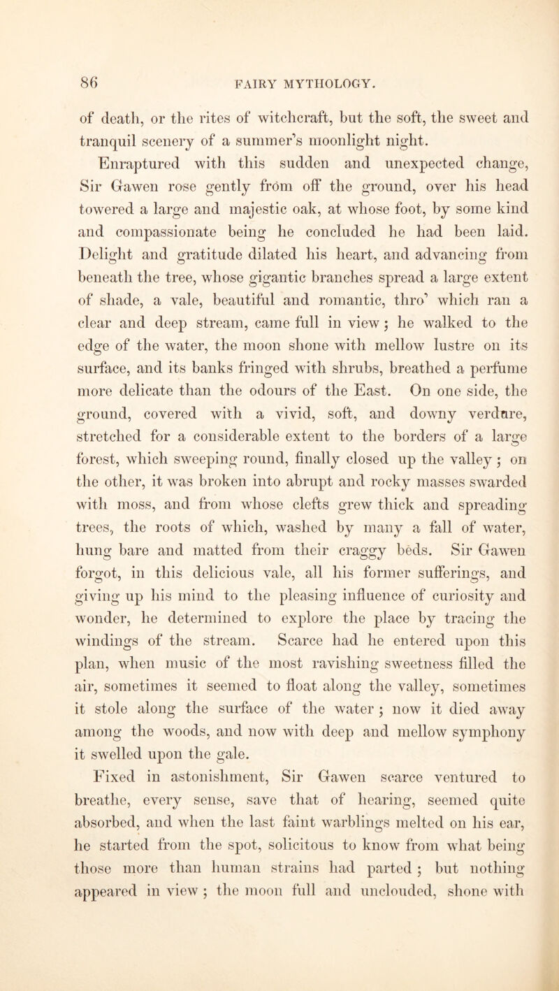 of death, or the rites of witchcraft, but the soft, the sweet and tranquil scenery of a summer’s moonlight night. Enraptured with this sudden and unexpected change, Sir Gawen rose gently from off the ground, over his head towered a large and majestic oak, at whose foot, by some kind and compassionate being he concluded he had been laid. Delight and gratitude dilated his heart, and advancing from beneath the tree, whose gigantic branches spread a large extent of shade, a vale, beautiful and romantic, thro’ which ran a clear and deep stream, came full in view; he walked to the edge of the water, the moon shone with mellow lustre on its surface, and its banks fringed with shrubs, breathed a perfume more delicate than the odours of the East. On one side, the ground, covered with a vivid, soft, and downy verdure, stretched for a considerable extent to the borders of a lar^e forest, which sweeping round, finally closed up the valley; on the other, it was broken into abrupt and rocky masses swarded with moss, and from whose clefts grew thick and spreading trees, the roots of which, washed by many a fall of water, hung bare and matted from their craggy beds. Sir Gawen forgot, in this delicious vale, all his former sufferings, and giving up his mind to the pleasing influence of curiosity and wonder, he determined to explore the place by tracing the windings of the stream. Scarce had he entered upon this plan, when music of the most ravishing sweetness filled the air, sometimes it seemed to float along the valley, sometimes it stole along the surface of the water ; now it died away among the woods, and now with deep and mellow symphony it swelled upon the gale. Fixed in astonishment, Sir Gawen scarce ventured to breathe, every sense, save that of hearing, seemed quite absorbed, and when the last faint warblings melted on his ear, he started from the spot, solicitous to know from what being those more than human strains had parted ; but nothing appeared in view ; the moon full and unclouded, shone with