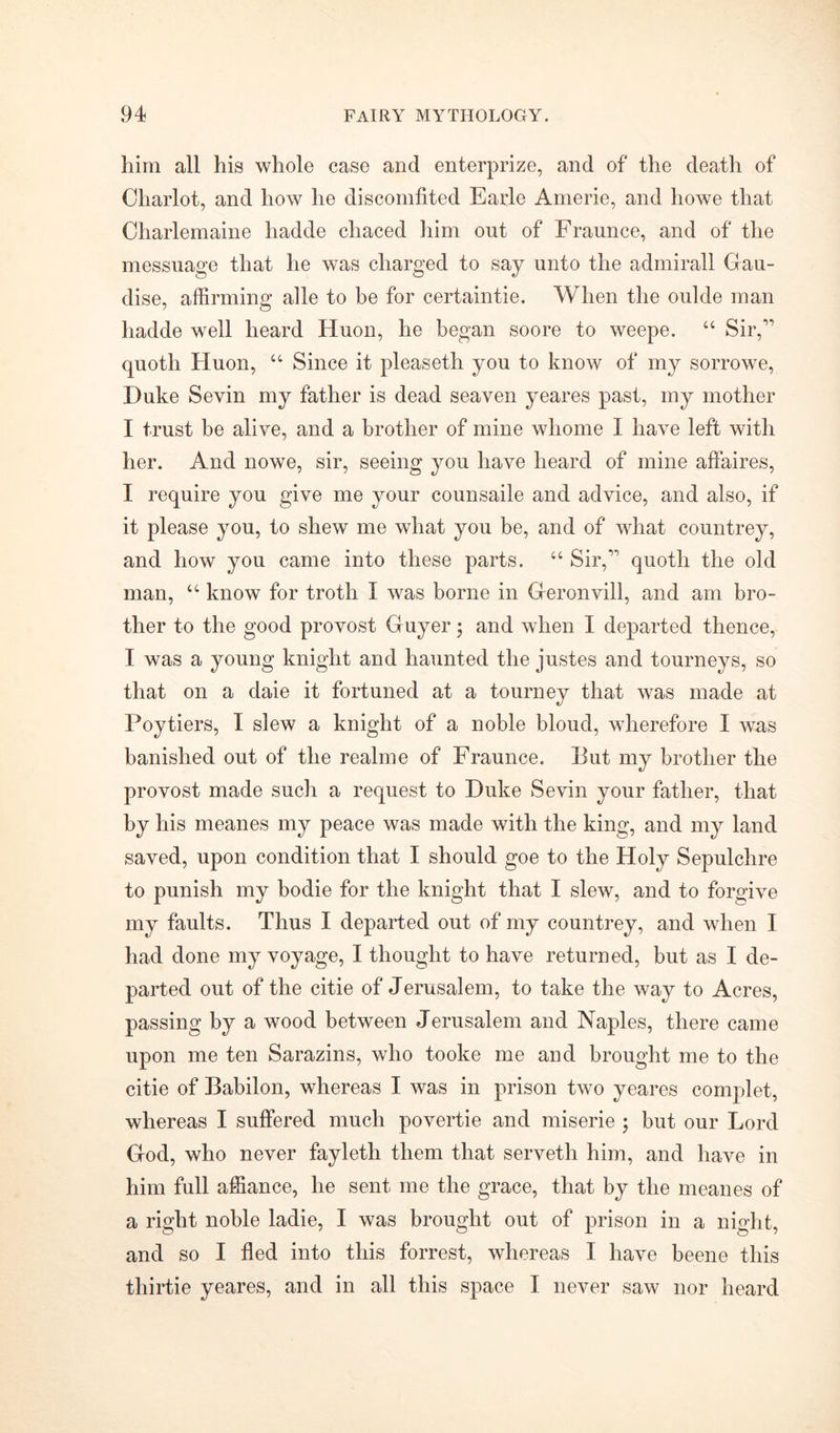 him all his whole case and enterprize, and of the deatli of Chariot, and how he discomfited Earle Amerie, and howe that Charlemaine hadde chaced him out of Fraunce, and of the messuage that he was charged to say unto the admirall Gau- dise, affirming alle to he for certaintie. When the oulde man hadde well heard Huon, he began soore to weepe. “ Sir, quoth Huon, u Since it pleaseth you to know of my sorrowe, Duke Sevin my father is dead seaven yeares past, my mother I trust be alive, and a brother of mine whome I have left with her. And nowe, sir, seeing you have heard of mine affaires, I require you give me your counsaile and advice, and also, if it please you, to shew me what you be, and of what countrey, and how you came into these parts. “ Sir, quoth the old man, “ know for troth I was borne in Geronvill, and am bro- ther to the good provost Guyer; and when I departed thence, I was a young knight and haunted the justes and tourneys, so that on a daie it fortuned at a tourney that was made at Poytiers, I slew a knight of a noble bloud, wherefore I was banished out of the realme of Fraunce. But my brother the provost made such a request to Duke Sevin your father, that by his meanes my peace was made with the king, and my land saved, upon condition that I should goe to the Holy Sepulchre to punish my bodie for the knight that I slew, and to forgive my faults. Thus I departed out of my countrey, and when I had done my voyage, I thought to have returned, but as I de- parted out of the citie of Jerusalem, to take the way to Acres, passing by a wood between Jerusalem and Naples, there came upon me ten Sarazins, who tooke me and brought me to the citie of Babilon, whereas I was in prison two yeares complet, whereas I suffered much povertie and miserie ; but our Lord God, who never fayleth them that serveth him, and have in him full affiance, he sent me the grace, that by the meanes of a right noble ladie, I was brought out of prison in a night, and so I fled into this forrest, whereas I have beene this thirtie yeares, and in all this space I never saw nor heard