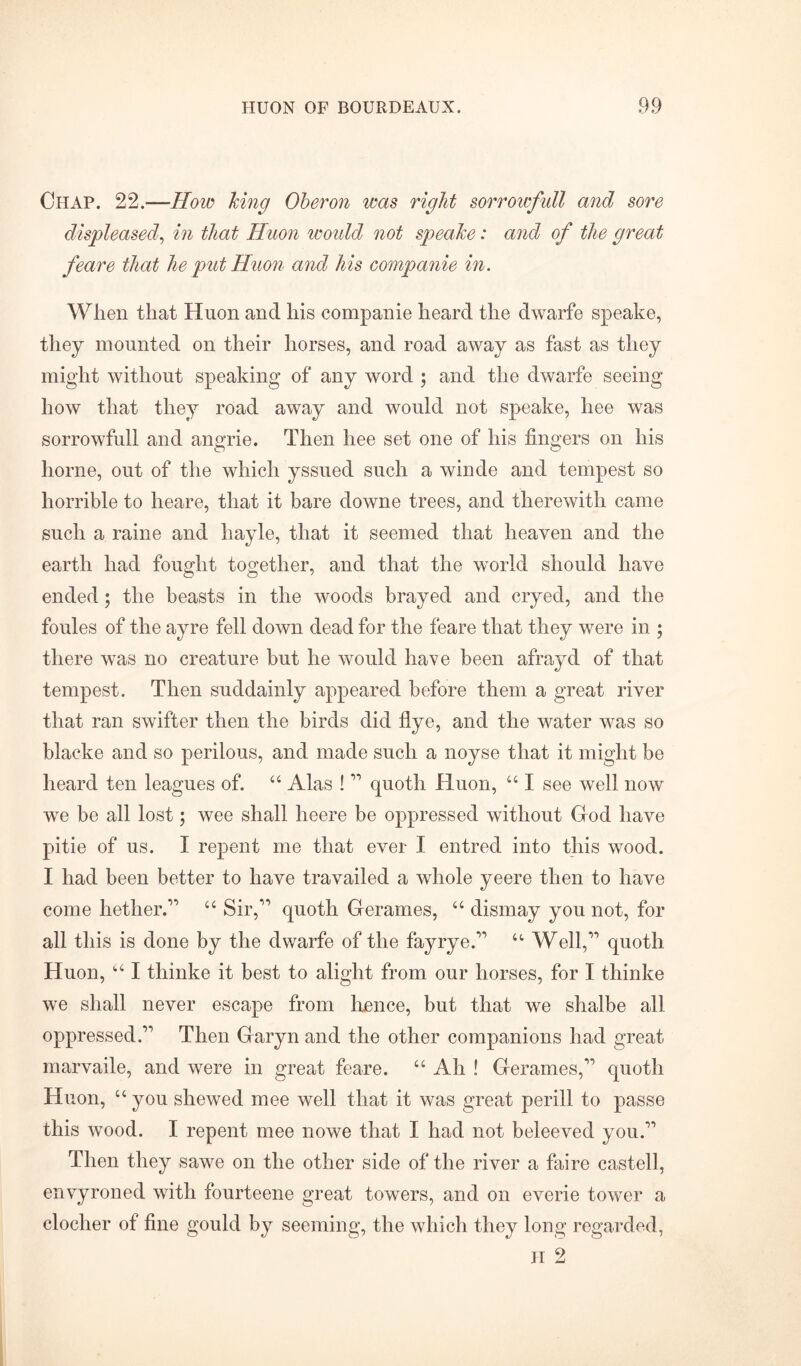 Chap. 22.—How king Oberon was right sorrowfull and sore displeased, in that Huon woidd not speake: and of the great feare that he put Huon and his companie in. When that Huon and his companie heard the dwarfe speake, they mounted on their horses, and road away as fast as they might without speaking of any word ; and the dwarfe seeing how that they road away and would not speake, liee was sorrowfull and angrie. Then hee set one of his fingers on his home, out of the which yssued such a winde and tempest so horrible to heare, that it bare downe trees, and therewith came such a raine and hayle, that it seemed that heaven and the earth had fought together, and that the world should have ended; the beasts in the woods brayed and cryed, and the foules of the ayre fell down dead for the feare that they were in ; there was no creature but he would have been afrayd of that tempest. Then suddainly appeared before them a great river that ran swifter then the birds did flye, and the water was so blacke and so perilous, and made such a noyse that it might be heard ten leagues of. 44 Alas ! 11 quoth Huon, 441 see well now we be all lost; wee shall heere be oppressed without God have pitie of us. I repent me that ever I entred into this wood. I had been better to have travailed a whole yeere then to have come hether.11 44 Sir,1' quoth Gerames, 44 dismay you not, for all this is done by the dwarfe of the fay rye.11 44 Well,11 quoth Huon, 1,41 thinke it best to alight from our horses, for I thinke we shall never escape from hence, but that we shalbe all oppressed.11 Then Garyn and the other companions had great marvaile, and were in great feare. 44 Ah ! Gerames,11 quoth Huon, 44 you shewed mee well that it was great perill to passe this wood. I repent mee nowe that I had not beleeved you.11 Then they sawe on the other side of the river a faire castell, envyroned with fourteene great towers, and on everie tower a clocher of fine gould by seeming, the which they long regarded,