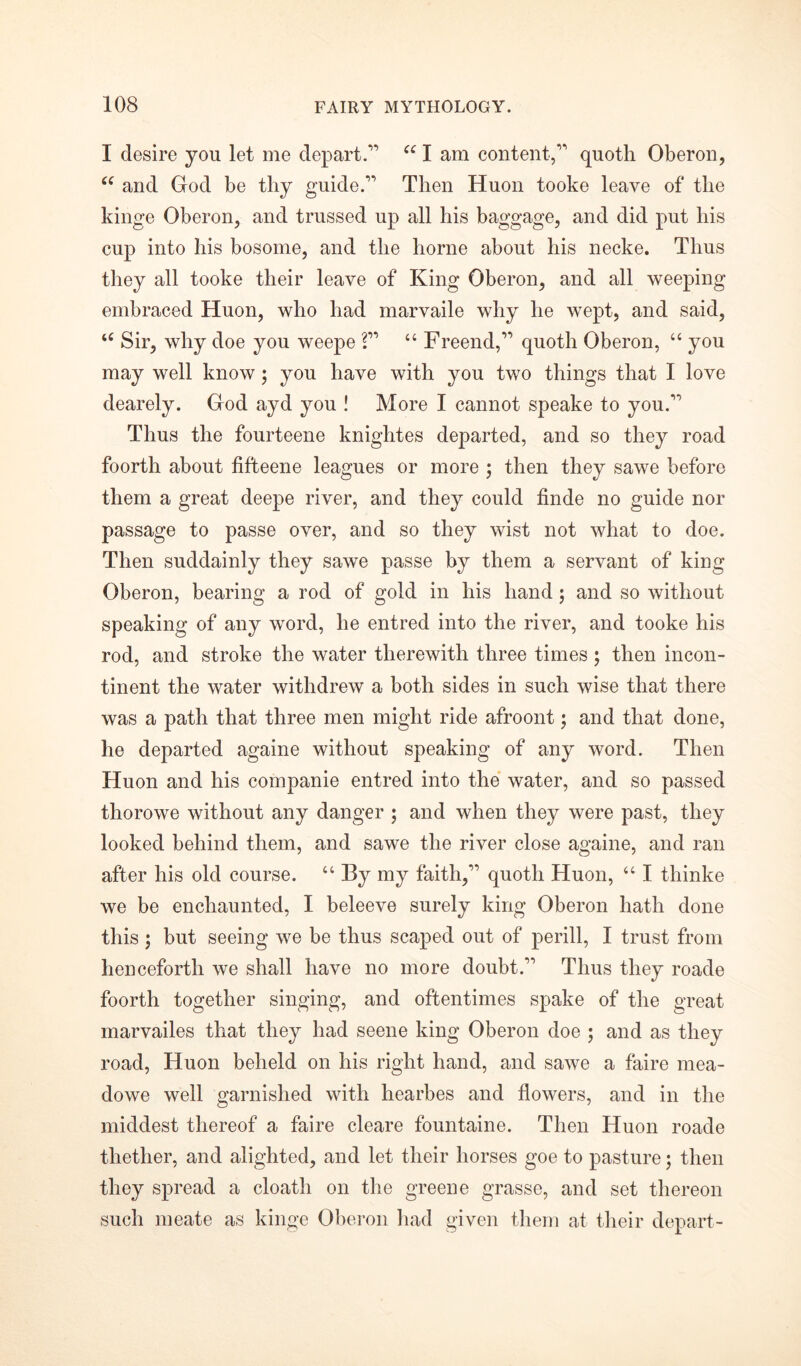 I desire you let me depart.” cc I am content,” quoth Oberon, <f and God be thy guide.” Then Huon tooke leave of the kinge Oberon, and trussed up all his baggage, and did put his cup into his bosome, and the home about his necke. Thus they all tooke their leave of King Oberon, and all weeping embraced Huon, who had marvaile why he wept, and said, u Sir, why doe you weepe ?” “ Freend,” quoth Oberon, “ you may well know; you have with you two things that I love dearely. God ayd you ! More I cannot speake to you.” Thus the fourteene knightes departed, and so they road foorth about fifteene leagues or more ; then they sawe before them a great deepe river, and they could finde no guide nor passage to passe over, and so they wist not what to doe. Then suddainly they sawe passe by them a servant of king Oberon, bearing a rod of gold in his hand; and so without speaking of any word, he entred into the river, and tooke his rod, and stroke the water therewith three times ; then incon- tinent the water withdrew a both sides in such wise that there was a path that three men might ride afroont; and that done, he departed againe without speaking of any word. Then Huon and his companie entred into the water, and so passed thorowe without any danger ; and when they were past, they looked behind them, and sawe the river close againe, and ran after his old course. “ By my faith,” quoth Huon, “ I thinke we be enchaunted, I beleeve surely king Oberon hath done this ; but seeing we be thus scaped out of perill, I trust from henceforth we shall have no more doubt.” Thus they roade foorth together singing, and oftentimes spake of the great marvailes that they had seene king Oberon doe ; and as they road, Huon beheld on his right hand, and sawe a faire mea- dowe well garnished with hearbes and flowers, and in the middest thereof a faire cleare fountaine. Then Huon roade thether, and alighted, and let their horses goe to pasture; then they spread a cloath on the greene grasse, and set thereon such meate as kinge Oberon had given them at their depart-