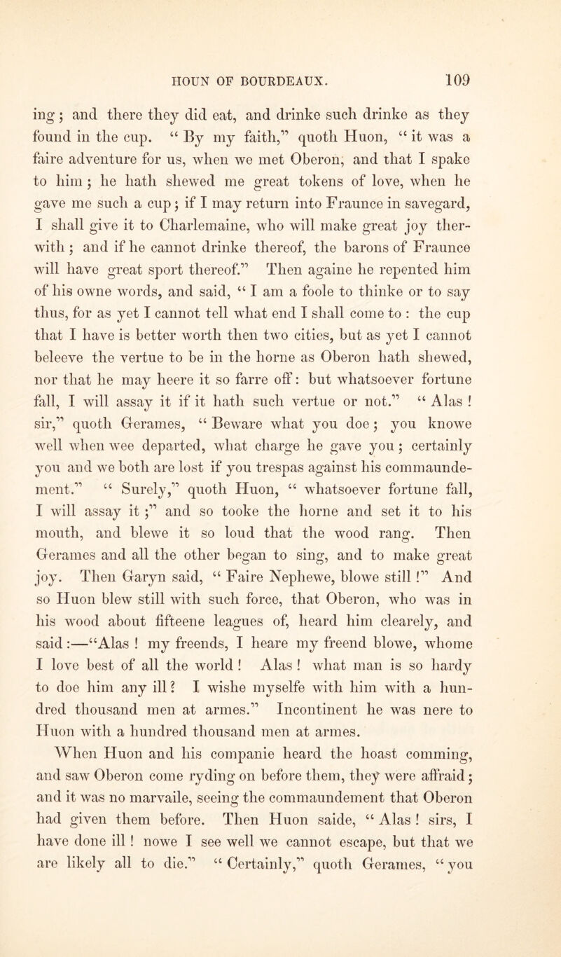 ing; and there they did eat, and drinke such drinke as they found in the cup. “ By my faith,” quoth Huon, “ it was a faire adventure for us, when we met Oberon, and that I spake to him; he hath shewed me great tokens of love, when he gave me such a cup j if I may return into Fraunce in savegard, I shall give it to Charlemaine, who will make great joy tlier- witli; and if he cannot drinke thereof, the barons of Fraunce will have great sport thereof.” Then againe he repented him of his owne words, and said, “ I am a foole to thinke or to say thus, for as yet I cannot tell what end I shall come to : the cup that I have is better worth then two cities, but as yet I cannot beleeve the vertue to be in the home as Oberon hath shewed, nor that he may heere it so farre off: but whatsoever fortune fall, I will assay it if it hath such vertue or not.” “ Alas ! sir,” quoth Gerames, “ Beware what you doe; you knowe well when wee departed, what charge he gave you; certainly you and we both are lost if you trespas against his commaunde- ment.” “ Surely,” quoth Huon, “ whatsoever fortune fall, I will assay it ;” and so tooke the home and set it to his mouth, and blewe it so loud that the wood rang. Then Gerames and all the other began to sing, and to make great joy. Then Garyn said, “ Faire Nephewe, blowe still !” And so Huon blew still with such force, that Oberon, who was in his wood about fifteene leagues of, heard him clearely, and said:—“Alas ! my freends, I heare my freend blowe, whome I love best of all the world S Alas ! what man is so hardy to doe him any ill ? I wishe myselfe with him with a hun- dred thousand men at armes.” Incontinent he was nere to Huon with a hundred thousand men at armes. When Huon and his companie heard the hoast comming, and saw Oberon come ryding on before them, they were affraid; and it was no marvaile, seeing the commaundement that Oberon had given them before. Then Huon saide, “ Alas ! sirs, I have done ill! nowe I see well we cannot escape, but that we are likely all to die.” “ Certainly,” quoth Gerames, “ you