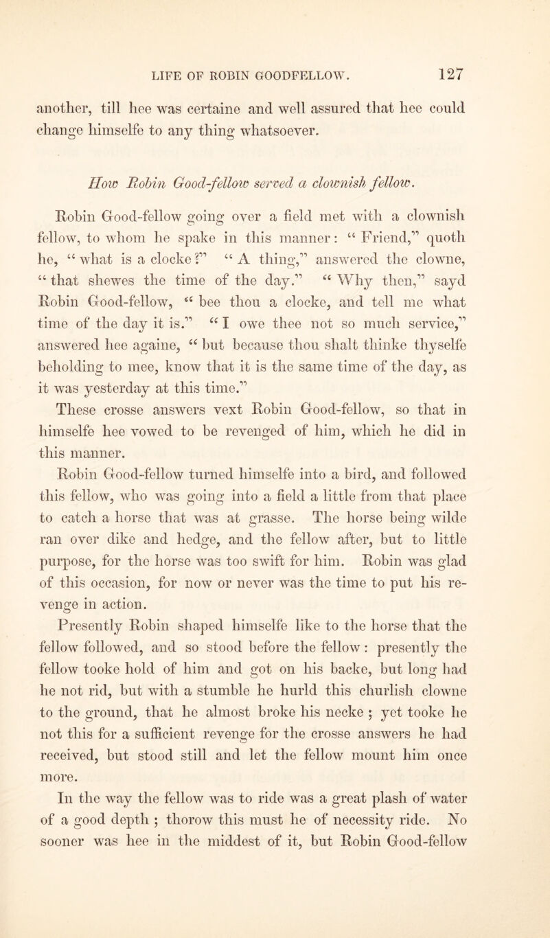 another, till hee was certaine and well assured that hee could change himselfe to any thing whatsoever. How Robin Good-fellow served a clownish fellow. Robin Good-fellow going over a field met with a clownish fellow, to whom he spake in this manner: “Friend,1’ quoth he, “ what is a clocke V u A thing,” answered the clowne, “ that shewes the time of the day.” u Why then,” sayd Robin Good-fellow, “ bee thou a clocke, and tell me what time of the day it is.” “ I owe thee not so much service,” answered hee againe, “ but because thou shalt thinke thyselfe beholding to mee, know that it is the same time of the day, as it was yesterday at this time.” These crosse answers vext Robin Good-fellow, so that in himselfe hee vowed to be revenged of him, which he did in this manner. Robin Good-fellow turned himselfe into a bird, and followed this fellow, who was going into a field a little from that place to catch a horse that was at wrasse. The horse beiim wilde O o ran over dike and hedge, and the fellow after, but to little purpose, for the horse was too swift for him. Robin was glad of this occasion, for now or never was the time to put his re- venge in action. Presently Robin shaped himselfe like to the horse that the fellow followed, and so stood before the fellow: presently the fellow tooke hold of him and got on his backe, but long had he not rid, but with a stumble he hurld this churlish clowne to the ground, that he almost broke his necke ; yet tooke he not this for a sufficient revenge for the crosse answers he had received, but stood still and let the fellow mount him once more. In the way the fellow was to ride was a great plash of water of a good depth ; thorow this must he of necessity ride. No sooner was liee in the micldest of it, but Robin Good-fellow