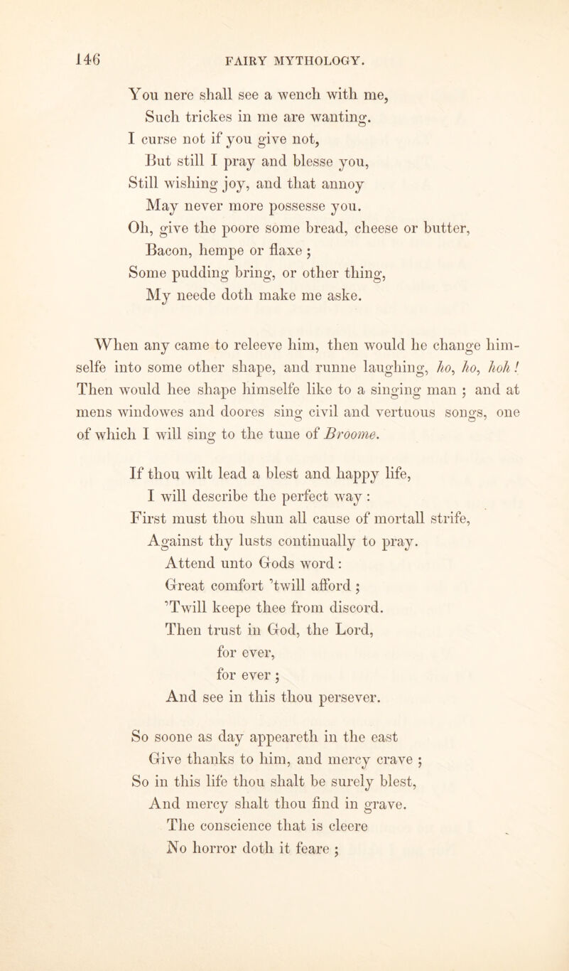 You nere shall see a wench with me, Such trickes in me are wanting. I curse not if you give not, But still I pray and blesse you, Still wishing joy, and that annoy May never more possesse you. Oh, give the poore some bread, cheese or butter, Bacon, hempe or flaxe ; Some pudding bring, or other thing, My neede doth make me aske. When any came to releeve him, then would he change him- selfe into some other shape, and runne laughing, ho, ho, hoh! Then would hee shape himselfe like to a singing man ; and at mens windowes and doores sing civil and vertuous songs, one of which I will sing to the tune of Broome. If thou wilt lead a blest and happy life, I will describe the perfect way : First must thou shun all cause of mortall strife, Against thy lusts continually to pray. Attend unto Gods word : Great comfort ’twill afford ; ’Twill keepe thee from discord. Then trust in God, the Lord, for ever, for ever ; And see in this thou persever. So soone as day appeareth in the east Give thanks to him, and mercy crave ; So in this life thou shalt be surely blest, And mercy shalt thou find in grave. The conscience that is cleere No horror doth it feare ;