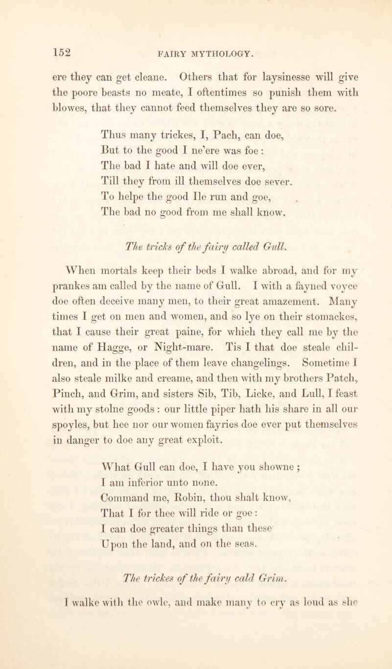 ere they can get cleane. Others that for laysinesse will give the poore beasts no meate, I oftentimes so punish them with blowes, that they cannot feed themselves they are so sore. Thus many trickes, I, Pach, can doe, But to the good I ne'ere was foe: The bad I hate and will doe ever, Till they from ill themselves doe sever. To helpe the good lie run and goe, The bad no good from me shall know. The tricks of the fairy called Gull. When mortals keep their beds I walke abroad, and for my prankes am called by the name of Gull. I with a fayned voyce doe often deceive many men, to their great amazement. Many times I get on men and women, and so lye on their stomackes, that I cause their great paine, for which they call me by the name of Hagge, or Night-mare. Tis I that doe steale chil- dren, and in the place of them leave changelings. Sometime 1 also steale milke and creame, and then with my brothers Patch, Pinch, and Grim, and sisters Sib, Tib, Licke, and Lull, I feast with my stolne goods : our little piper hath his share in all our spoyles, but hee nor our women fayries doe ever put themselves in danger to doe any great exploit. What Gull can doe, I have you showne ; I am inferior unto none. Command me, Robin, thou shaft know. That I for thee will ride or goe : I can doe greater things than these Upon the land, and on the seas. The trickes of the fairy cold Grim. I walke with the owle, and make many to cry as loud as she