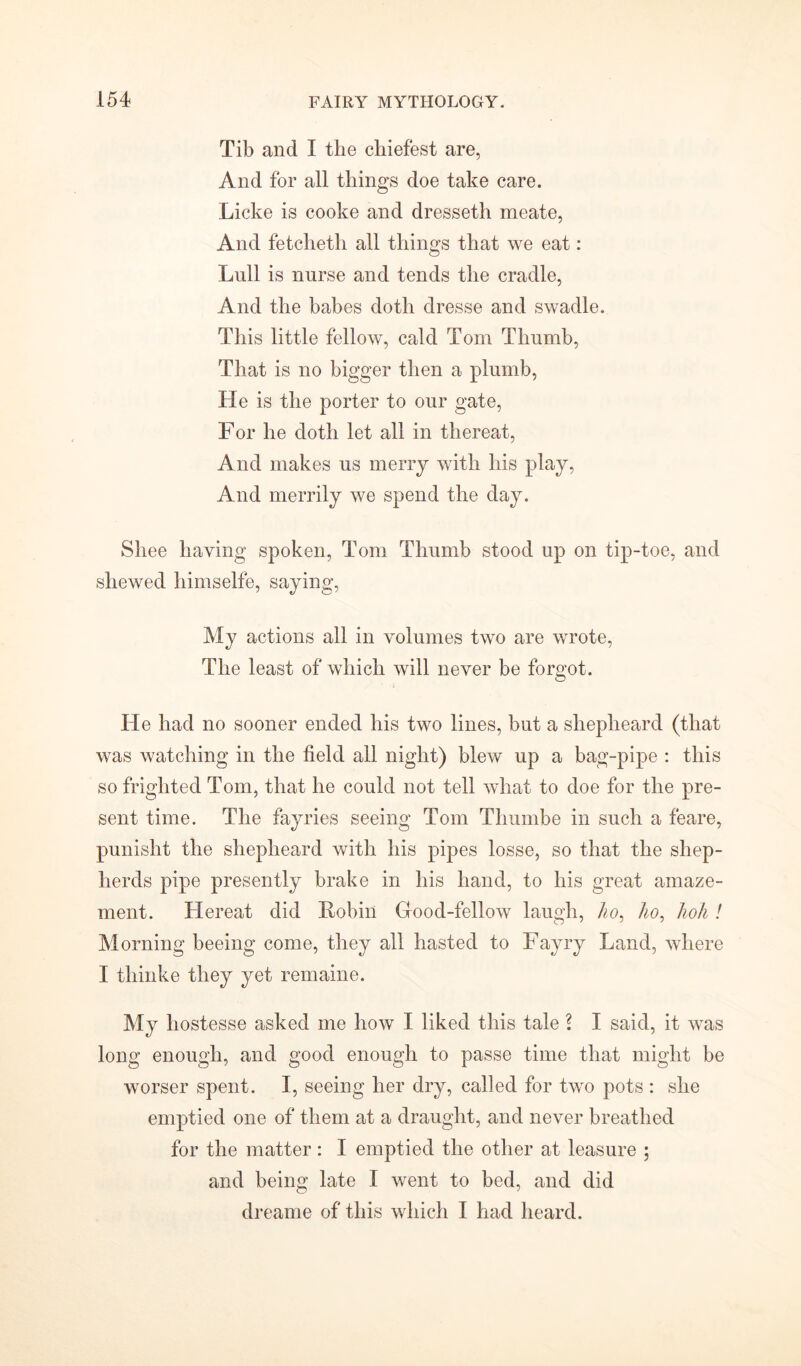 Tib and I the chiefest are, And for all things doe take care. Licke is cooke and dresseth meate, And fetcheth all things that we eat: Lull is nurse and tends the cradle, And the babes doth dresse and swadle. This little fellow, cald Tom Thumb, That is no bigger then a plumb, He is the porter to our gate, For he doth let all in thereat, And makes us merry with his play, And merrily we spend the day. Shee haying spoken, Tom Thumb stood up on tip-toe, and shewed himselfe, saying, My actions all in volumes two are wrote, The least of which will never be forgot. . He had no sooner ended his two lines, but a shepheard (that was watching in the field all night) blew up a bag-pipe : this so frighted Tom, that he could not tell what to doe for the pre- sent time. The fayries seeing Tom Thumbe in such a feare, punisht the shepheard with his pipes losse, so that the shep- herds pipe presently brake in his hand, to his great amaze- ment. Hereat did Robin Good-fellow laugh, ho, ho, hoh ! Morning beeing come, they all hasted to Fayry Land, where I thinke they yet remaine. My liostesse asked me how I liked this tale \ I said, it was long enough, and good enough to passe time that might be worser spent. I, seeing her dry, called for two pots : she emptied one of them at a draught, and never breathed for the matter: I emptied the other at leasure ; and being late I went to bed, and did dreame of this which I had heard.