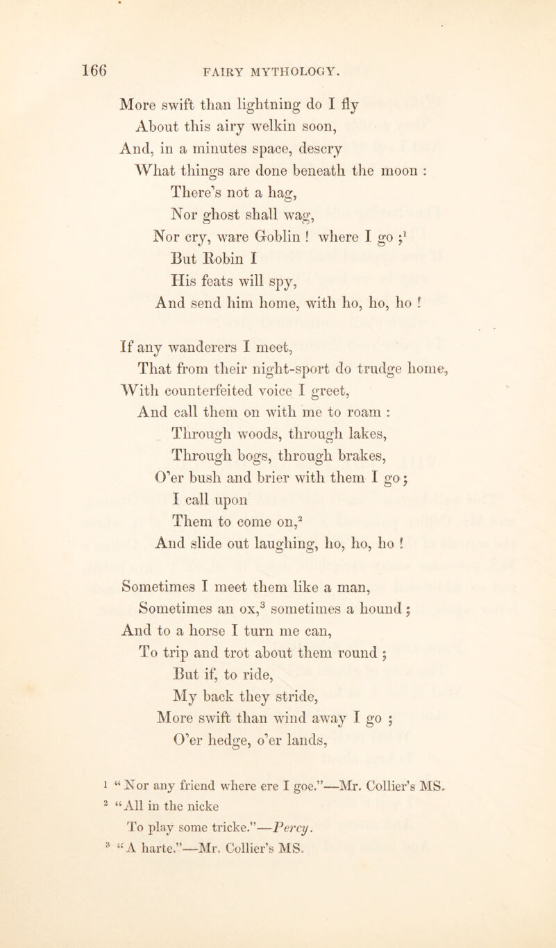 More swift than lightning do I fly About this airy welkin soon, And, in a minutes space, descry What things are done beneath the moon : There’s not a hag, Nor ghost shall wag, Nor cry, ware Goblin ! where I go But Bobin I His feats will spy, And send him home, with ho, ho, ho ! If any wanderers I meet, That from their night-sport do trudge home, With counterfeited voice I greet, And call them on with me to roam : Through woods, through lakes, Through bogs, through brakes, O’er bush and brier with them I go; I call upon Them to come on,1 2 And slide out laughing, ho, ho, ho ! Sometimes I meet them like a man, Sometimes an ox,3 sometimes a hound; And to a horse I turn me can, To trip and trot about them round ; But if, to ride, My back they stride, More swift than wind away I go ; O’er hedge, o’er lands, 1 “Nor any friend where ere I goe.”—Mr. Collier’s MS, 2 “All in the nicke To play some tricke.”—Percy. 3 “A harte.”—Mr. Collier’s MS.