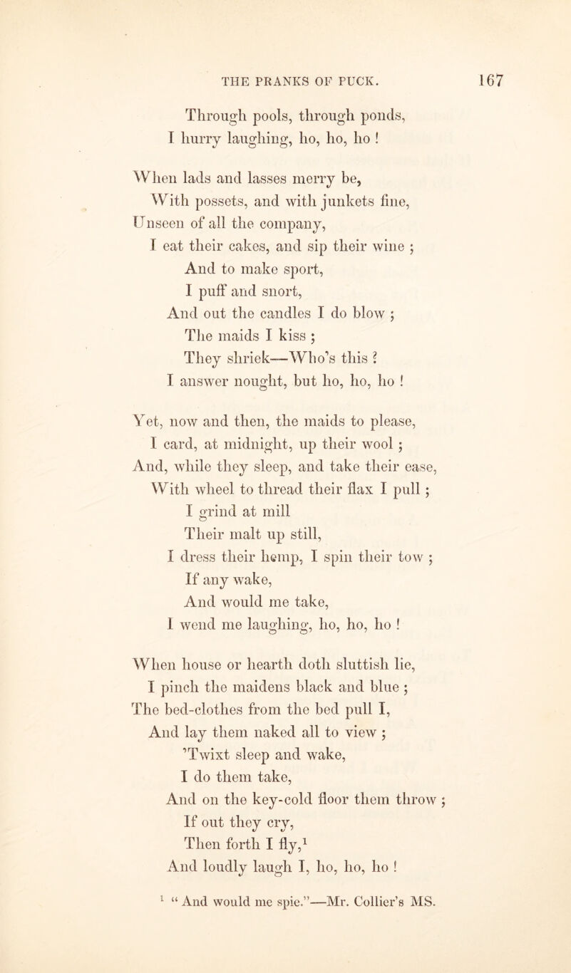 Through pools, through ponds, F hurry laughing, ho, ho, ho ! When lads and lasses merry be, With possets, and with junkets line, Unseen of all the company, I eat their cakes, and sip their wine ; And to make sport, I puff and snort, And out the candles I do blow ; The maids I kiss ; They shriek—Who’s this l I answer nought, but ho, ho, ho S Yet, now and then, the maids to please, I card, at midnight, up their wool ; And, while they sleep, and take their ease, With wheel to thread their flax I pull ; I grind at mill Their malt up still, I dress their hemp, I spin their tow ; If any wake, And would me take, 1 wend me laughing, ho, ho, ho ! When house or hearth doth sluttish lie, I pinch the maidens black and blue ; The bed-clothes from the bed pull I, And lay them naked all to view ; ’Twixt sleep and wake, I do them take, And on the key-cold floor them throw If out they cry, Then forth I fly,1 And loudly laugh I, ho, ho, ho 1 1 “ And would me spie.”—Mr. Collier’s MS.