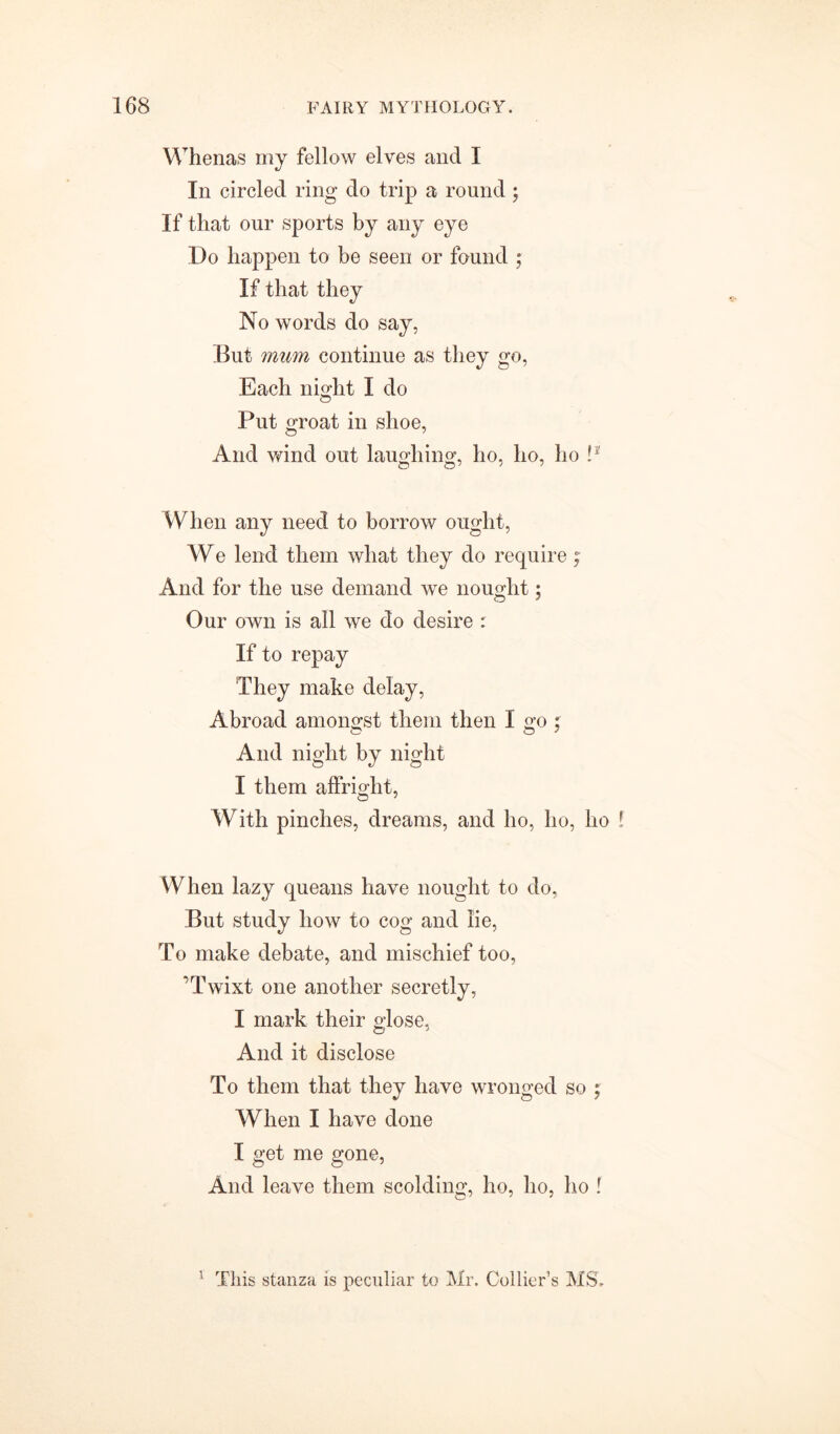 Whenas my fellow elves and I In circled ring do trip a round ; If that our sports by any eye Do happen to be seen or found ; If that they No words do say, But mum continue as they go, Each night I do Put groat in shoe, And wind out laughing, ho, ho, ho !* When any need to borrow ought, We lend them what they do require; And for the use demand we nought5 Our own is all we do desire : If to repay They make delay, Abroad amongst them then I go ; And night by night I them affright, With pinches, dreams, and ho, I10, ho f When lazy queans have nought to do, But study how to cog and lie, To make debate, and mischief too, ’Twixt one another secretly, I mark their glose, And it disclose To them that they have wronged so ; When I have done I get me gone, And leave them scolding, ho, ho, ho f 1 This stanza is peculiar to Mr. Collier’s MS,