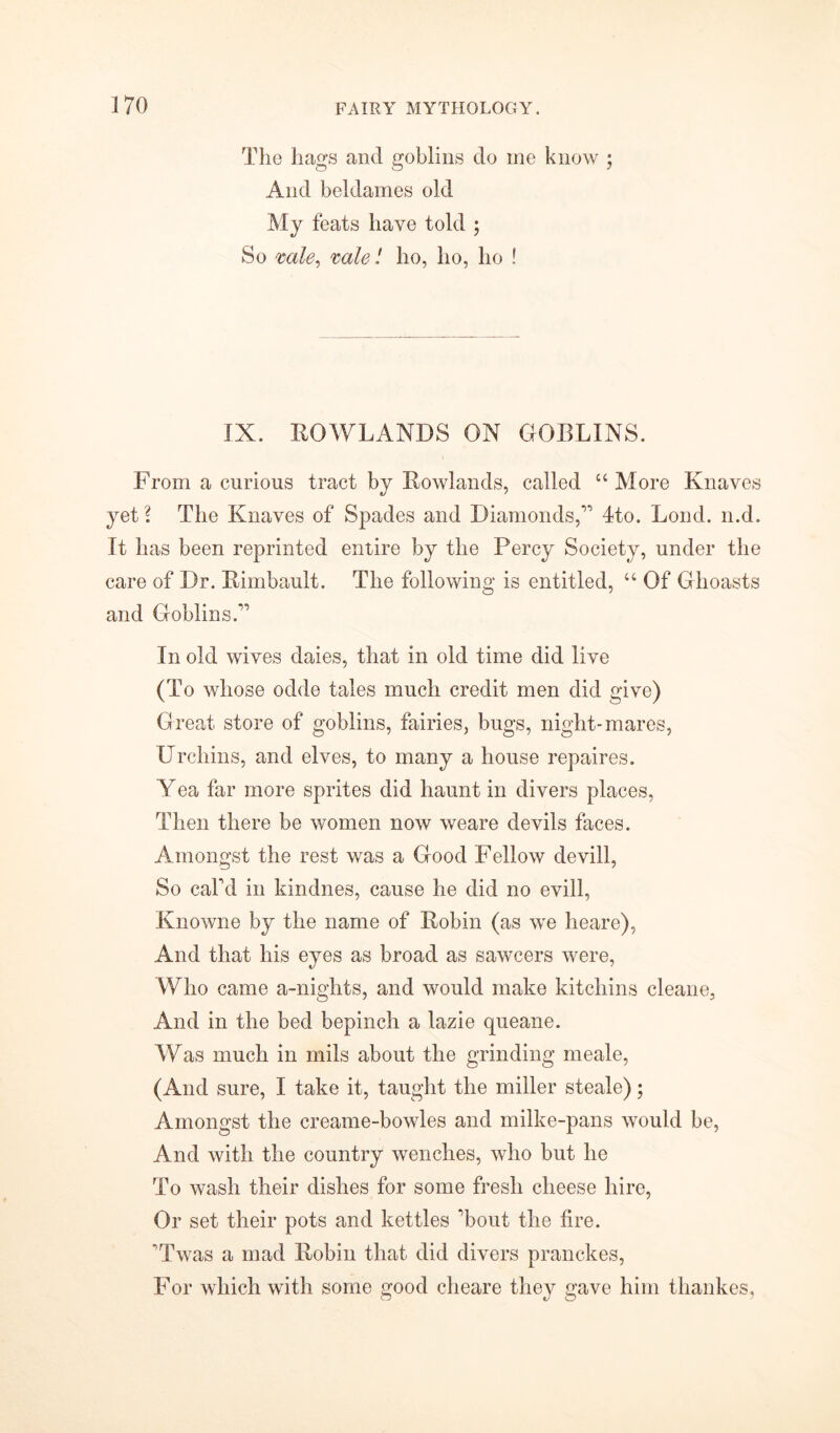 The hags and goblins do me know ; And beldames old My feats have told ; So vale, vole! ho, ho, ho ! IX. ROWLANDS ON GORLINS. From a curious tract by Rowlands, called “ More Knaves yet ? The Knaves of Spades and Diamonds,” 4to. Lond. n.d. It has been reprinted entire by the Percy Society, under the care of Dr. Rimbault. The following is entitled, “ Of Ghoasts and Goblins.” In old wives daies, that in old time did live (To whose odde tales much credit men did give) Great store of goblins, fairies, bugs, night-mares, Urchins, and elves, to many a house repaires. Yea far more sprites did haunt in divers places, Then there be women now weare devils faces. Amongst the rest was a Good Fellow devill, So caLd in kindnes, cause he did no evill, Knowne by the name of Robin (as we heare), And that his eyes as broad as sawcers were, Who came a-nights, and would make kitchins cleane, And in the bed bepinch a lazie queane. Was much in mils about the grinding meale, (And sure, I take it, taught the miller steale); Amongst the creame-bowles and milke-pans would be, And with the country wenches, who but he To wash their dishes for some fresh cheese hire, Or set their pots and kettles Tout the fire. Twas a mad Robin that did divers pranckes, For which with some good cheare they gave him thankes,