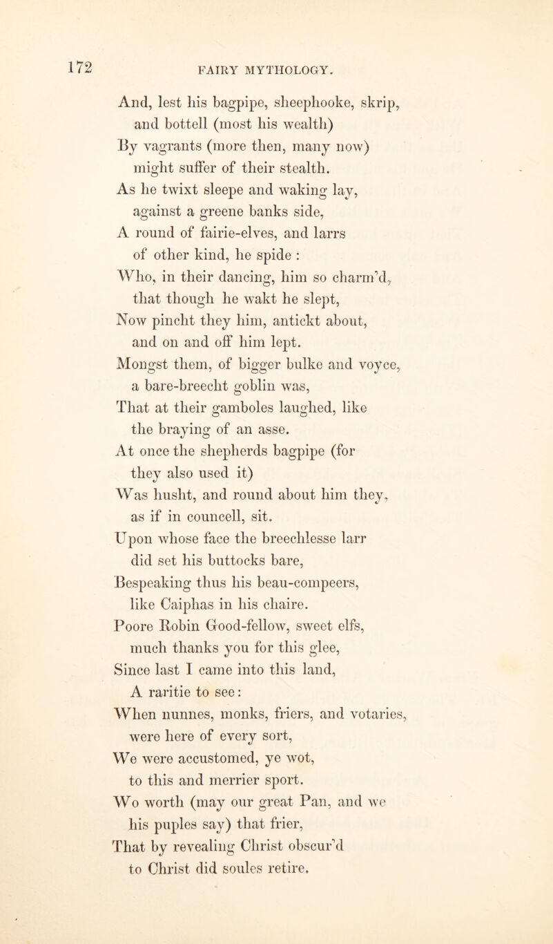 And, lest his bagpipe, sheephooke, skrip, and bottell (most his wealth) By vagrants (more then, many now) might suffer of their stealth. As he twixt sleepe and waking lay, against a greene banks side, A round of fairie-elves, and larrs of other kind, he spide : Who, in their dancing, him so charm’d, that though he wakt he slept, Now pincht they him, antickt about, and on and off him lept. Mongst them, of bigger bulke and voyce, a bare-breeclit goblin was, That at their gamboles laughed, like the braying of an asse. At once the shepherds bagpipe (for they also used it) Was husht, and round about him they, as if in councell, sit. Upon whose face the breechlesse larr did set his buttocks bare, Bespeaking thus his beau-compeers, like Caiphas in his chaire. Poore Bobin Good-fellow, sweet elfs, much thanks you for this glee, Since last I came into this land, A raritie to see: When nunnes, monks, friers, and votaries, were here of every sort, We were accustomed, ye wot, to this and merrier sport. Wo worth (may our great Pan, and we his puples say) that frier, That by revealing Christ obscur’d to Christ did soules retire.